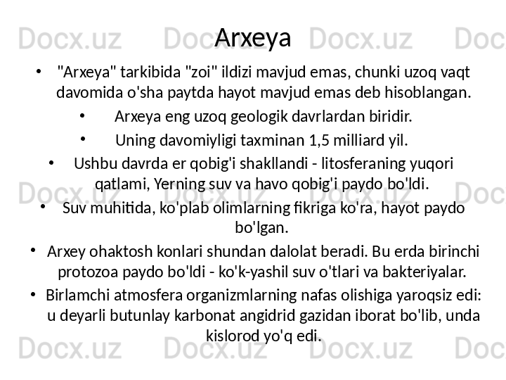 Arxeya
•
"Arxeya" tarkibida "zoi" ildizi mavjud emas, chunki uzoq vaqt 
davomida o'sha paytda hayot mavjud emas deb hisoblangan.
•
Arxeya eng uzoq geologik davrlardan biridir.
•
Uning davomiyligi taxminan 1,5 miliard yil. 
•
Ushbu davrda er qobig'i shaklandi - litosferaning yuqori 
qatlami, Yerning suv va havo qobig'i paydo bo'ldi. 
•
Suv muhitida, ko'plab olimlarning fikriga ko'ra, hayot paydo 
bo'lgan. 
•
Arxey ohaktosh konlari shundan dalolat beradi. Bu erda birinchi 
protozoa paydo bo'ldi - ko'k-yashil suv o'tlari va bakteriyalar. 
•
Birlamchi atmosfera organizmlarning nafas olishiga yaroqsiz edi: 
u deyarli butunlay karbonat angidrid gazidan iborat bo'lib, unda 
kislorod yo'q edi. 