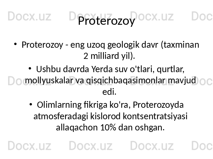 Proterozoy
•
Proterozoy - eng uzoq geologik davr (taxminan 
2 milliard yil). 
•
Ushbu davrda Yerda suv o'tlari, qurtlar, 
mollyuskalar va qisqichbaqasimonlar mavjud 
edi. 
•
Olimlarning fikriga ko'ra, Proterozoyda 
atmosferadagi kislorod kontsentratsiyasi 
allaqachon 10% dan oshgan. 