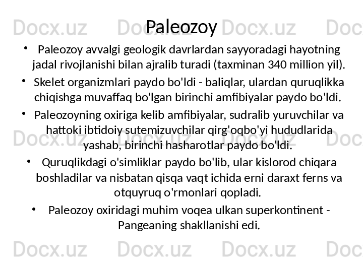 Paleozoy
•
Paleozoy avvalgi geologik davrlardan sayyoradagi hayotning 
jadal rivojlanishi bilan ajralib turadi (taxminan 340 million yil). 
•
Skelet organizmlari paydo bo'ldi - baliqlar, ulardan quruqlikka 
chiqishga muvaffaq bo'lgan birinchi amfibiyalar paydo bo'ldi. 
•
Paleozoyning oxiriga kelib amfibiyalar, sudralib yuruvchilar va 
hattoki ibtidoiy sutemizuvchilar qirg'oqbo'yi hududlarida 
yashab, birinchi hasharotlar paydo bo'ldi. 
•
Quruqlikdagi o'simliklar paydo bo'lib, ular kislorod chiqara 
boshladilar va nisbatan qisqa vaqt ichida erni daraxt ferns va 
otquyruq o'rmonlari qopladi. 
•
Paleozoy oxiridagi muhim voqea ulkan superkontinent - 
Pangeaning shakllanishi edi. 