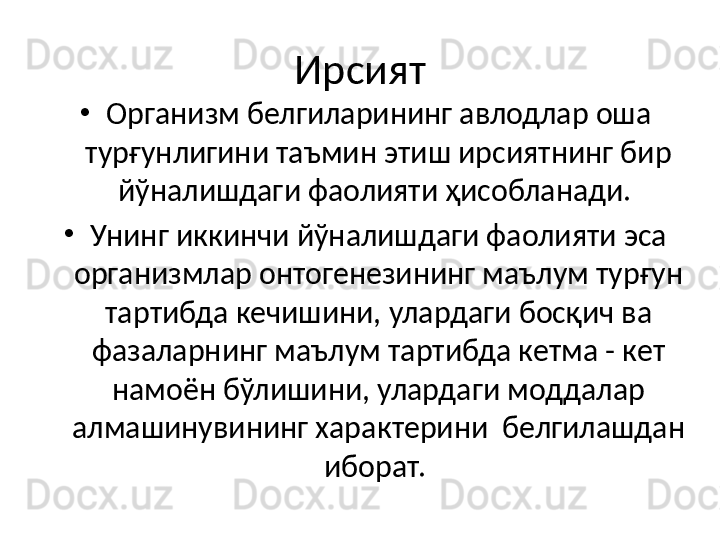 Ирсият
•
Организм белгиларининг авлодлар оша 
турғунлигини таъмин этиш ирсиятнинг бир 
йўналишдаги фаолияти ҳисобланади. 
•
Унинг иккинчи йўналишдаги фаолияти эса 
организмлар онтогенезининг маълум турғун 
тартибда кечишини, улардаги босқич ва 
фазаларнинг маълум тартибда кетма - кет 
намоён бўлишини, улардаги моддалар 
алмашинувининг характерини  белгилашдан 
иборат.  