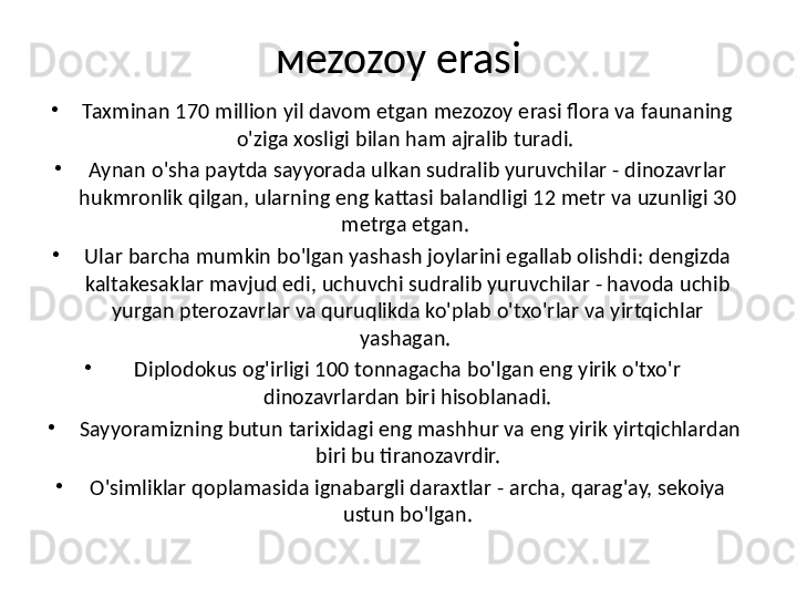 м ezozoy erasi
•
Taxminan 170 milion yil davom etgan mezozoy erasi flora va faunaning 
o'ziga xosligi bilan ham ajralib turadi. 
•
Aynan o'sha paytda sayyorada ulkan sudralib yuruvchilar - dinozavrlar 
hukmronlik qilgan, ularning eng kattasi balandligi 12 metr va uzunligi 30 
metrga etgan. 
•
Ular barcha mumkin bo'lgan yashash joylarini egalab olishdi: dengizda 
kaltakesaklar mavjud edi, uchuvchi sudralib yuruvchilar - havoda uchib 
yurgan pterozavrlar va quruqlikda ko'plab o'txo'rlar va yirtqichlar 
yashagan. 
•
Diplodokus og'irligi 100 tonnagacha bo'lgan eng yirik o'txo'r 
dinozavrlardan biri hisoblanadi.
•
  Sayyoramizning butun tarixidagi eng mashhur va eng yirik yirtqichlardan 
biri bu tiranozavrdir.
•
O'simliklar qoplamasida ignabargli daraxtlar - archa, qarag'ay, sekoiya 
ustun bo'lgan. 