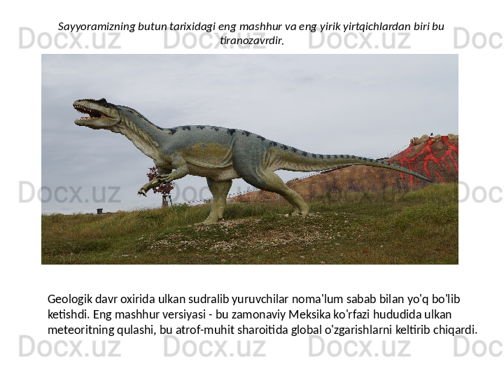 Sayyoramizning butun tarixidagi eng mashhur va eng yirik yirtqichlardan biri bu 
tiranozavrdir.
Geologik davr oxirida ulkan sudralib yuruvchilar noma'lum sabab bilan yo'q bo'lib 
ketishdi. Eng mashhur versiyasi - bu zamonaviy Meksika ko'rfazi hududida ulkan 
meteoritning qulashi, bu atrof-muhit sharoitida global o'zgarishlarni keltirib chiqardi. 