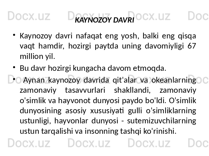 KAYNOZOY DAVRI
•
Kaynozoy  davri  nafaqat  eng  yosh,  balki  eng  qisqa 
vaqt  hamdir,  hozirgi  paytda  uning  davomiyligi  67 
million yil. 
•
Bu davr hozirgi kungacha davom etmoqda.
•
  Aynan  kaynozoy  davrida  qit'alar  va  okeanlarning 
zamonaviy  tasavvurlari  shakllandi,  zamonaviy 
o'simlik va hayvonot dunyosi paydo bo'ldi. O'simlik 
dunyosining  asosiy  xususiyati  gulli  o'simliklarning 
ustunligi,  hayvonlar  dunyosi  -  sutemizuvchilarning 
ustun tarqalishi va insonning tashqi ko'rinishi. 