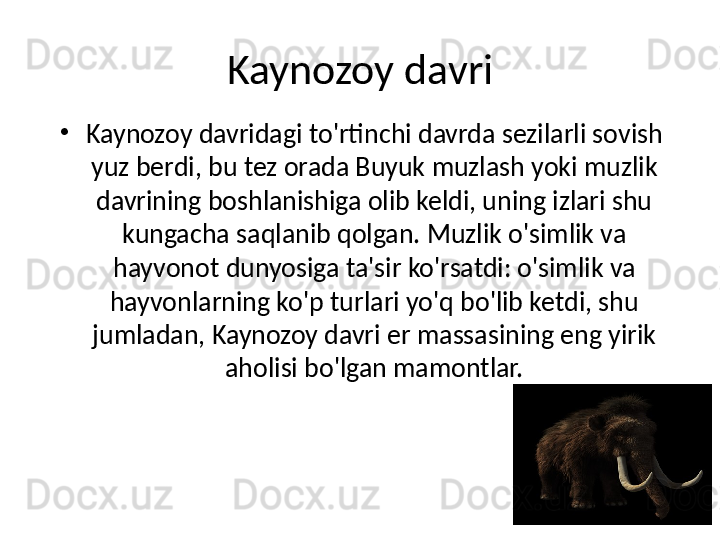 Kaynozoy davri
•
Kaynozoy davridagi to'rtinchi davrda sezilarli sovish 
yuz berdi, bu tez orada Buyuk muzlash yoki muzlik 
davrining boshlanishiga olib keldi, uning izlari shu 
kungacha saqlanib qolgan. Muzlik o'simlik va 
hayvonot dunyosiga ta'sir ko'rsatdi: o'simlik va 
hayvonlarning ko'p turlari yo'q bo'lib ketdi, shu 
jumladan, Kaynozoy davri er massasining eng yirik 
aholisi bo'lgan mamontlar. 