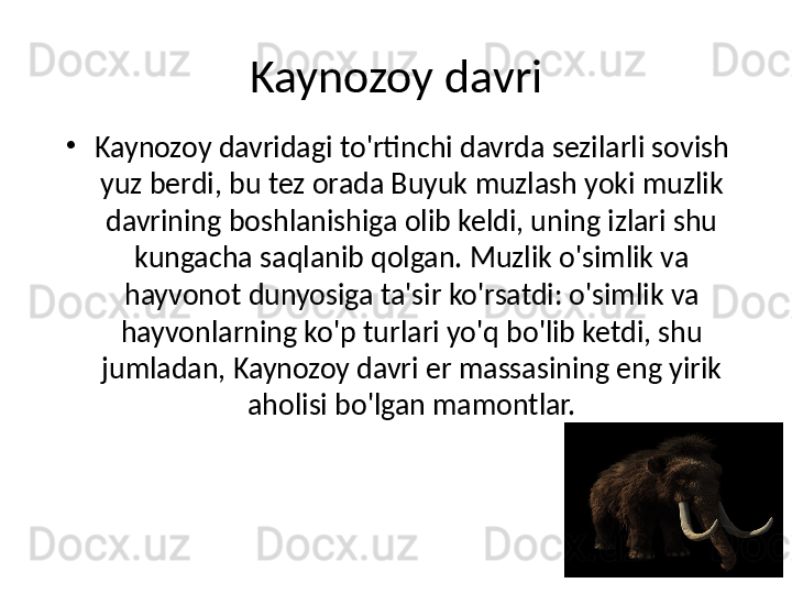 Kaynozoy davri
•
Kaynozoy davridagi to'rtinchi davrda sezilarli sovish 
yuz berdi, bu tez orada Buyuk muzlash yoki muzlik 
davrining boshlanishiga olib keldi, uning izlari shu 
kungacha saqlanib qolgan. Muzlik o'simlik va 
hayvonot dunyosiga ta'sir ko'rsatdi: o'simlik va 
hayvonlarning ko'p turlari yo'q bo'lib ketdi, shu 
jumladan, Kaynozoy davri er massasining eng yirik 
aholisi bo'lgan mamontlar.