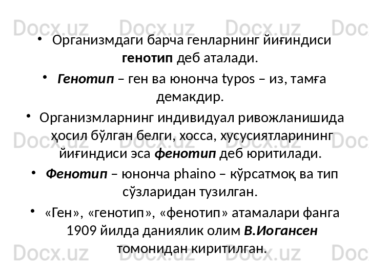 •
Организмдаги барча генларнинг йиғиндиси 
генотип  деб аталади. 
•
Генотип  – ген ва юнонча  typos –  из, тамға 
демакдир. 
•
Организмларнинг индивидуал ривожланишида 
ҳосил бўлган белги, хосса, хусусиятларининг 
йиғиндиси эса  фенотип  деб юритилади. 
•
Фенотип  – юнонча  phaino –  кўрсатмоқ ва тип 
сўзларидан тузилган. 
•
«Ген», «генотип», «фенотип» атамалари фанга 
1909 йилда даниялик олим  В.Иогансен  
томонидан киритилган. 