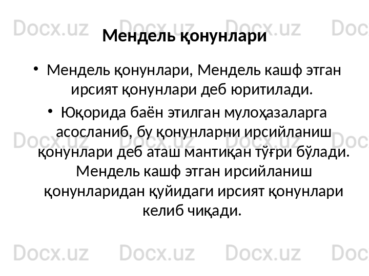 Мендель қонунлари
•
Мендель қонунлари, Мендель кашф этган 
ирсият қонунлари деб юритилади. 
•
Юқорида баён этилган мулоҳазаларга 
асосланиб, бу қонунларни ирсийланиш 
қонунлари деб аташ мантиқан тўғри бўлади. 
Мендель кашф этган ирсийланиш 
қонунларидан қуйидаги ирсият қонунлари 
келиб чиқади.  