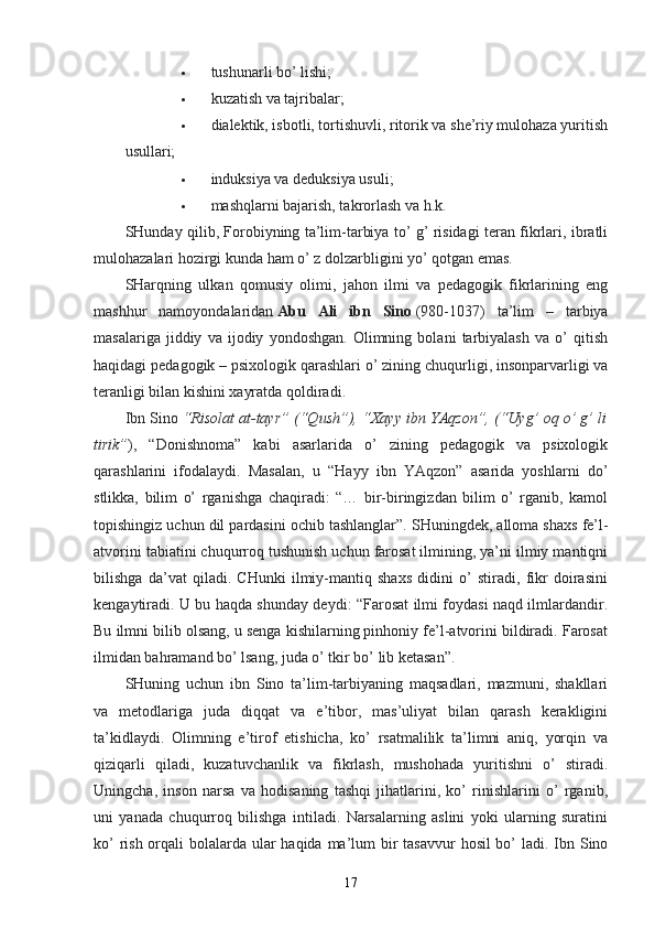  tushunarli bo’ lishi;
 kuzatish va tajribalar;
 dialektik, isbotli, tortishuvli, ritorik va she’riy mulohaza yuritish
usullari;
 induksiya va deduksiya usuli;
 mashqlarni bajarish, takrorlash va h.k.
SHunday qilib, Forobiyning ta’lim-tarbiya to’ g’ risidagi teran fikrlari, ibratli
mulohazalari hozirgi kunda ham o’ z dolzarbligini yo’ qotgan emas.
SHarqning   ulkan   qomusiy   olimi,   jahon   ilmi   va   pedagogik   fikrlarining   eng
mashhur   namoyondalaridan   Abu   Ali   ibn   Sino   (980-1037)   ta’lim   –   tarbiya
masalariga   jiddiy   va   ijodiy   yondoshgan.   Olimning   bolani   tarbiyalash   va   o’   qitish
haqidagi pedagogik – psixologik qarashlari o’ zining chuqurligi, insonparvarligi va
teranligi bilan kishini xayratda qoldiradi.
Ibn Sino   “Risolat at-tayr” (“Qush”), “Xayy ibn YAqzon”, (“Uyg’ oq o’ g’ li
tirik” ),   “Donishnoma”   kabi   asarlarida   o’   zining   pedagogik   va   psixologik
qarashlarini   ifodalaydi.   Masalan,   u   “Hayy   ibn   YAqzon”   asarida   yoshlarni   do’
stlikka,   bilim   o’   rganishga   chaqiradi:   “…   bir-biringizdan   bilim   o’   rganib,   kamol
topishingiz uchun dil pardasini ochib tashlanglar”.   SHuningdek, alloma shaxs fe’l-
atvorini tabiatini chuqurroq tushunish uchun farosat ilmining, ya’ni ilmiy mantiqni
bilishga   da’vat   qiladi.   CHunki   ilmiy-mantiq   shaxs   didini   o’   stiradi,   fikr   doirasini
kengaytiradi. U bu haqda shunday deydi: “Farosat ilmi foydasi naqd ilmlardandir.
Bu ilmni bilib olsang, u senga kishilarning pinhoniy fe’l-atvorini bildiradi. Farosat
ilmidan bahramand bo’ lsang, juda o’ tkir bo’ lib ketasan”.
SHuning   uchun   ibn   Sino   ta’lim-tarbiyaning   maqsadlari,   mazmuni,   shakllari
va   metodlariga   juda   diqqat   va   e’tibor,   mas’uliyat   bilan   qarash   kerakligini
ta’kidlaydi.   Olimning   e’tirof   etishicha,   ko’   rsatmalilik   ta’limni   aniq,   yorqin   va
qiziqarli   qiladi,   kuzatuvchanlik   va   fikrlash,   mushohada   yuritishni   o’   stiradi.
Uningcha,   inson   narsa   va   hodisaning   tashqi   jihatlarini,   ko’   rinishlarini   o’   rganib,
uni   yanada   chuqurroq   bilishga   intiladi.   Narsalarning   aslini   yoki   ularning   suratini
ko’  rish orqali bolalarda ular haqida ma’lum  bir  tasavvur  hosil bo’  ladi. Ibn Sino
17
