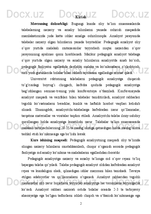 Kirish
Mavzuning   dolzarbligi:   Bugungi   kunda   oliy   ta’lim   muassasalarida
talabalarning   nazariy   va   amaliy   bilimlarini   yanada   oshirish   maqsadida
mamlakatimizda   juda   katta   ishlar   amalga   oshirilmoqda.   Amaliyot   jarayonida
talabalar   nazariy   olgan   bilimlarini   yanada   boyitadilar.   Pedagogik   amaliyot   oliy
o’quv   yurtida   malakali   mutaxassislar   tayyorlash   nuqtai   nazaridan   o’quv
jarayonining   ajralmas   qismi   hisoblanadi.   Mazkur   pedagogik   amaliyot   talabaga
o’quv   yurtida   olgan   nazariy   va   amaliy   bilimlarini   amaliyotda   sinab   ko’rish,
pedagogik   faoliyatni   egallashda   dastlabki   malaka   va   ko’nikmalarni   o’zlashtirish,
turli yosh guruhlarida bolalar bilan ishlash tajribasini egallashga xizmat qiladi.
Universitet   rektorining   talabalarni   pedagogik   amaliyotga   chiqarish
to’g’risidagi   buyrug’i   chiqgach,   kafedra   qoshida   pedagogik   amaliyotga
bag’ishlangan   seminar-trening   yoki   konferentsiya   o’tkaziladi.   Konferensiyada
amaliyot   maqsadi   va   vazifalari   bilan   talabalar   tanishtiriladi,   amaliyot   rahbarlari
tegishli   ko’rsatmalarni   beradilar,   kunlik   va   haftalik   hisobot   vaqtlari   kelishib
olinadi.   Shuningdek,   amaliyotchi-talabalarga   kafedradan   zarur   qo’llanmalar,
tarqatma   materiallar   va   vositalar   taqdim   etiladi.   Amaliyotchi-talaba   ilmiy-uslubiy
qurollangan   holda   amaliyotga   kuzatilishi   zarur.   Talabalar   ta’lim   muassasasida
malakali tarbiyachilarining 20-25 ta mashg’ulotiga qatnashgan holda mashg’ulotni
tashkil etish ko’nikmasiga ega bo’lishi kerak.
Kurs   ishining   maqsadi:   Pedagogik   amaliyotning   maqsadi   oliy   ta’limda
olingan   nazariy   bilimlarni   mustahkamlash,   chuqur   o’rganish   asosida   pedagogik
faoliyatga oid amaliy ko’nikma va malakalarini egallashdan iboratdir.
Pedagogik   amaliyotga   nazariy   va   amaliy   ta’limga   oid   o’quv   rejani   to’liq
bajargan talaba qo’yiladi. Talaba pedagogik amaliyot oldidan kafedradan amaliyot
rejasi   va   kundaligini   oladi,   qilinadigan   ishlar   mazmuni   bilan   tanishadi.   Tavsiya
etilgan   adabiyotlar   va   qo’llanmalarni   o’rganadi.   Amaliyot   rahbaridan   tegishli
maslaxatlar olib zarur hujjatlarni tayyorlab amaliyotga har tomonlama tayyorgarlik
ko’radi.   Amaliyot   rahbari   nazorati   ostida   bolalar   orasida   2-3   ta   tarbiyaviy
ahamiyatga   ega   bo’lgan   tadbirlarni   ishlab   chiqish   va   o’tkazish   ko’nikmasiga   ega
2