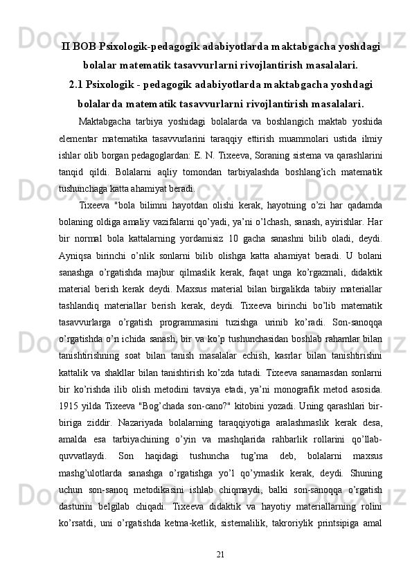 II BOB Psixologik-pedagogik adabiyotlarda maktabgacha yoshdagi
bolalar matematik tasavvurlarni rivojlantirish masalalari.
2.1 Psixologik - pedagogik adabiyotlarda maktabgacha yoshdagi
bolalarda matematik tasavvurlarni rivojlantirish masalalari. 
Maktabgacha   tarbiya   yoshidagi   bolalarda   va   boshlangich   maktab   yoshida
elementar   matematika   tasavvurlarini   taraqqiy   ettirish   muammolari   ustida   ilmiy
ishlar olib borgan pedagoglardan: E. N. Tixeeva, Soraning sistema va qarashlarini
tanqid   qildi.   Bolalarni   aqliy   tomondan   tarbiyalashdа   boshlang’ich   matematik
tushunchaga katta ahamiyat beradi.
Tixeeva   "bola   bilimni   hayotdan   olishi   kerak,   hayotning   o’zi   har   qadamda
bolaning oldiga amaliy vazifalarni qo’yadi, ya’ni o’lchash, sanash, ayirishlar. Har
bir   normal   bola   kattalarning   yordamisiz   10   gacha   sanashni   bilib   oladi,   deydi.
Ayniqsa   birinchi   o’nlik   sonlarni   bilib   olishga   katta   ahamiyat   beradi.   U   bolani
sanashga   o’rgatishda   majbur   qilmaslik   kerak,   faqat   unga   ko’rgazmali,   didaktik
material   berish   kerak   deydi.   Maxsus   material   bilan   birgalikda   tabiiy   materiallar
tashlandiq   materiallar   berish   kerak,   deydi.   Tixeeva   birinchi   bo’lib   matematik
tasavvurlarga   o’rgatish   programmasini   tuzishga   urinib   ko’radi.   Son-sanoqqa
o’rgatishda  o’n ichida sanash,  bir  va ko’p tushunchasidan  boshlab  rahamlar  bilan
tanishtirishning   soat   bilan   tanish   masalalar   echish,   kasrlar   bilan   tanishtirishni
kattalik   va   shakllar   bilan   tanishtirish   ko’zda   tutadi.   Tixeeva   sanamasdan   sonlarni
bir   ko’rishda   ilib   olish   metodini   tavsiya   etadi,   ya’ni   monografik   metod   asosida.
1915 yilda Tixeeva "Bog’chada son-cano?" kitobini yozadi. Uning qarashlari bir-
biriga   ziddir.   Nazariyada   bolalarning   taraqqiyotiga   aralashmaslik   kerak   desa,
amalda   esa   tarbiyachining   o’yin   va   mashqlarida   rahbarlik   rollarini   qo’llab-
quvvatlaydi.   Son   haqidagi   tushuncha   tug’ma   deb,   bolalarni   maxsus
mashg’ulotlarda   sanashga   o’rgatishga   yo’l   qo’ymaslik   kerak,   deydi.   Shuning
uchun   son-sanoq   metodikasini   ishlab   chiqmaydi,   balki   son-sanoqqa   o’rgatish
dasturini   belgilab   chiqadi.   Tixeeva   didaktik   va   hayotiy   materiallarning   rolini
ko’rsatdi,   uni   o’rgatishda   ketma-ketlik,   sistemalilik,   takroriylik   printsipiga   amal
21 