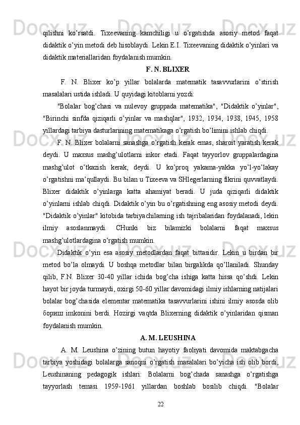 qilishni   ko’rsatdi.   Tixeevaning   kamchiligi   u   o’rgatishda   asosiy   metod   faqat
didaktik o’yin metodi deb hisoblaydi. Lekin E.I. Tixeevaning didaktik o’yinlari va
didaktik materiallaridan foydalanish mumkin. 
F. N. BLIXER
  F.   N.   Blixer   ko’p   yillar   bolalarda   matematik   tasavvurlarini   o’stirish
masalalari ustida ishladi. U quyidagi kitoblarni yozdi: 
"Bolalar   bog’chasi   va   nulevoy   gruppada   matematika",   "Didaktik   o’yinlar",
"Birinchi   sinfda   qiziqarli   o’yinlar   va   mashqlar",   1932,   1934,   1938,   1945,   1958
yillardagi tarbiya dasturlarining matematikaga o’rgatish bo’limini ishlab chiqdi. 
F.   N.   Blixer   bolalarni   sanashga   o’rgatish   kerak   emas,   sharoit   yaratish   kerak
deydi.   U   maxsus   mashg’ulotlarni   inkor   etadi.   Faqat   tayyorlov   gruppalardagina
mashg’ulot   o’tkazish   kerak,   deydi.   U   ko’proq   yakama-yakka   yo’l-yo’lakay
o’rgatishni ma’qullaydi. Bu bilan u Tixeeva va SHlegerlarning fikrini quvvatlaydi.
Blixer   didaktik   o’yinlarga   katta   ahamiyat   beradi.   U   juda   qiziqarli   didaktik
o’yinlarni ishlab chiqdi. Didaktik o’yin bu o’rgatishning eng asosiy metodi deydi.
"Didaktik o’yinlar" kitobida tarbiyachilarning ish tajribalaridan foydalanadi, lekin
ilmiy   asoslanmaydi.   CHunki   biz   bilamizki   bolalarni   faqat   maxsus
mashg’ulotlardagina o’rgatish mumkin. 
Didaktik   o’yin   esa   asosiy   metodlardan   faqat   bittasidir.   Lekin   u   birdan   bir
metod   bo’la   olmaydi.   U   boshqa   metodlar   bilan   birgalikda   qo’llaniladi.   Shunday
qilib,   F.N.   Blixer   30-40   yillar   ichida   bog’cha   ishiga   katta   hissa   qo’shdi.   Lekin
hayot bir joyda turmaydi, oxirgi 50-60 yillar davomidagi ilmiy ishlarning natijalari
bolalar   bog’chasida   elementar   matematika   tasavvurlarini   ishini   ilmiy   asosda   olib
бориш   imkonini   berdi.   Hozirgi   vaqtda   Blixerning   didaktik   o’yinlaridan   qisman
foydalanish mumkin. 
A. M. LEUSHINA
  A.   M.   Leushina   o’zining   butun   hayotiy   faoliyati   davomida   maktabgacha
tarbiya   yoshidagi   bolalarga   sanoqni   o’rgatish   masalalari   bo’yicha   ish   olib   bordi,
Leushinaning   pedagogik   ishlari:   Bolalarni   bog’chada   sanashga   o’rgatishga
tayyorlash   temasi   1959-1961   yillardan   boshlab   bosilib   chiqdi.   "Bolalar
22 