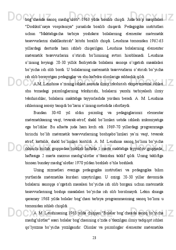 bog’chasida   sanoq   mashg’uloti"   1963   yilda   bosilib   chiqdi.   Juda   ko’p   maqolalari
"Doshkol’naya   vospitaniya"   jurnalida   bosilib   chiqardi.   Pedagogika   institutlari
uchun   "Maktabgacha   tarbiya   yoshdaги   bolalarning   elementar   matematik
tasavvurlarini   shakllantirish"   kitobi   bosilib   chiqdi.   Leushina   tomonidan   1962-63
yillardagi   dasturda   ham   ishlab   chiqarilgan.   Leushina   bolalarning   elementar
matematik   tasavvurlarini   o’stirish   bo’limining   avtori   hisoblanadi.   Leushina
o’zining   keyingi   20-30   yillik   faoliyatida   bolalarni   sanoqa   o’rgatish   masalalari
bo’yicha   ish   olib   bordi.   U   bolalarning   matematik   tasavvurlarni   o’stirish   bo’yicha
ish olib borayotgan pedagoglar va shu kafedra olimlariga rahbarlik qildi. 
A.M. Leushina o’zining ishlari asosida ilmiy tekshirish eksperemental ishlari
shu   temadagi   psixologlarning   tekshirishi,   bolalarni   yaxshi   tarbiyalash   ilmiy
tekshirishlar,   bolalarni   maktabga   tayyorlashda   yordam   beradi.   A.   M.   Leushina
ishlarining asosiy tanqidi bo’larni o’zining metodida isbotlaydi. 
Bundan   30-40   yil   oldin   psixolog   va   pedagoglarimiz   elementar
matematikaning   vaqt,   tevarak-atrof,   shakl   bo’limlari   ustida   ishlash   imkoniyatiga
ega   bo’ldilar.   Bu   albatta   juda   ham   kech   edi.   1969-70   yillardagi   programmaga
birinchi   bo’lib   matematik   tasavvurlarning   boshqabo’limlari   ya’ni   vaqt,   tevarak
atrof,   kattalik,   shakl   bo’limlari   kiritildi.   A.   M.   Leushina   sanoq   bo’limi   bo’yicha
ikkinchi kichik gruppadан boshlab haftada 1 marta maktabga tayyorlov gruppada,
haftasiga   2   marta   maxsus   mashg’ulotlar   o’tkazishni   taklif   qildi.   Uning   taklifiga
binoan bunday mashg’ulotlar 1970 yildan boshlab o’tila boshladi. 
Uning   xizmatlari   evaziga   pedagogika   institutlari   va   pedagogika   bilim
yurtlarida   matematika   kurslari   uzaytirilgan.   U   oxirgi   20-30   yillar   davomida
bolalarni   sanoqqa   o’rgatish   masalasi   bo’yicha   ish   olib   borgani   uchun   matematik
tasavvurlarining   boshqa   masalalari   bo’yicha   ish   olib   borolmaydi.   Lekin   shunga
qaramay   1968   yilda   bolalar   bog’chasi   tarbiya   programmasining   sanoq   bo’limi   u
tomonidan ishlab chiqildi. 
A. M. Leushinaning 1963 yilda chiqqan "Bolalar bog’chasida sanoq bo’yicha
mashg’ulotlar" asari bolalar bog’chasining o’zida o’tkazilgan ilmiy tadqiqot ishlari
qo’lyozma   bo’yicha   yozilgandir.   Olimlar   va   psixologlar   elementar   matematika
23 