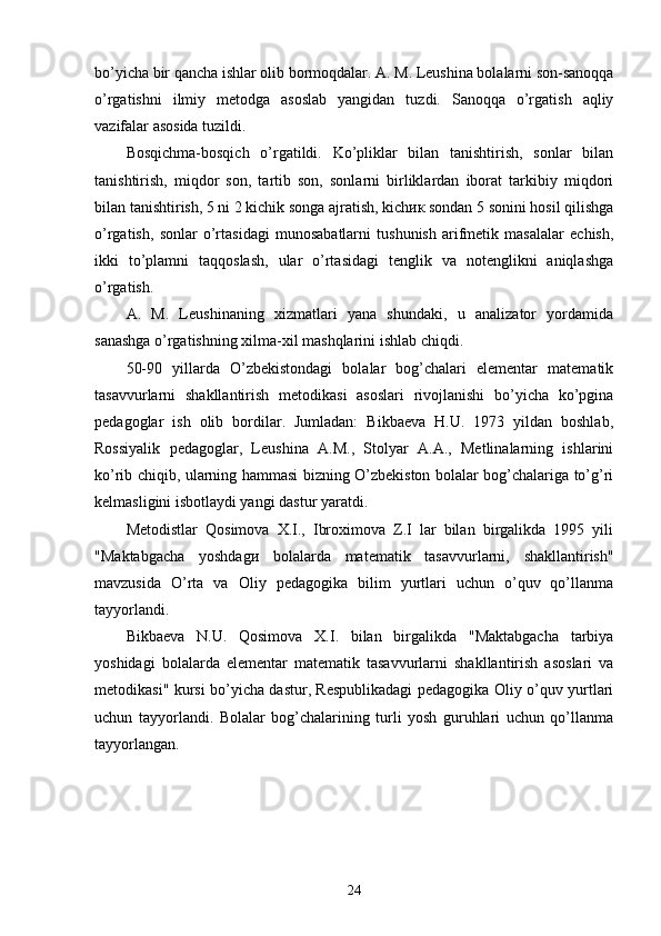 bo’yicha bir qancha ishlar olib bormoqdalar. A. M. Leushina bolalarni son-sanoqqa
o’rgatishni   ilmiy   metodga   asoslab   yangidan   tuzdi.   Sanoqqa   o’rgatish   aqliy
vazifalar asosida tuzildi. 
Bosqichma-bosqich   o’rgatildi.   Ko’pliklar   bilan   tanishtirish,   sonlar   bilan
tanishtirish,   miqdor   son,   tartib   son,   sonlarni   birliklardan   iborat   tarkibiy   miqdori
bilan tanishtirish, 5 ni 2 kichik songa ajratish, kichик sondan 5 sonini hosil qilishga
o’rgatish,   sonlar   o’rtasidagi   munosabatlarni   tushunish   arifmetik   masalalar   echish,
ikki   to’plamni   taqqoslash,   ular   o’rtasidagi   tenglik   va   notenglikni   aniqlashga
o’rgatish. 
A.   M.   Leushinaning   xizmatlari   yana   shundaki,   u   analizator   yordamida
sanashga o’rgatishning xilma-xil mashqlarini ishlab chiqdi. 
50-90   yillarda   O’zbekistondagi   bolalar   bog’chalari   elementar   matematik
tasavvurlarni   shakllantirish   metodikasi   asoslari   rivojlanishi   bo’yicha   ko’pgina
pedagoglar   ish   olib   bordilar.   Jumladan:   Bikbaeva   H.U.   1973   yildan   boshlab,
Rossiyalik   pedagoglar,   Leushina   A.M.,   Stolyar   A.A.,   Metlinalarning   ishlarini
ko’rib chiqib, ularning hammasi bizning O’zbekiston bolalar bog’chalariga to’g’ri
kelmasligini isbotlaydi yangi dastur yaratdi. 
Metodistlar   Qosimova   X.I.,   Ibroximova   Z.I   lar   bilan   birgalikda   1995   yili
"Maktabgacha   yoshdagи   bolalarda   matematik   tasavvurlarni,   shakllantirish"
mavzusida   O’rta   va   Oliy   pedagogika   bilim   yurtlari   uchun   o’quv   qo’llanma
tayyorlandi. 
Bikbaeva   N.U.   Qosimova   X.I.   bilan   birgalikda   "Maktabgacha   tarbiya
yoshidagi   bolalarda   elementar   matematik   tasavvurlarni   shakllantirish   asoslari   va
metodikasi" kursi bo’yicha dastur, Respublikadagi pedagogika Oliy o’quv yurtlari
uchun   tayyorlandi.   Bolalar   bog’chalarining   turli   yosh   guruhlari   uchun   qo’llanma
tayyorlangan. 
24 