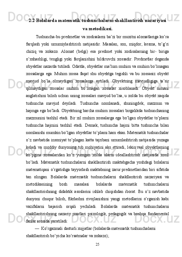 2.2 Bolalarda matematik tushunchalarni shakllantirish nazariyasi
va metodikasi.
  Tushuncha-bu predmetlar va xodisalarni ba’zi bir muxitni alomatlariga ko’ra
farqlash   yoki   umumiylashtirish   natijasidir.   Masalan,   son,   miqdor,   kesma,   to’g’ri
chiziq   va   xokazo.   Alomat   (belgi)   esa   predmet   yoki   xodisalarning   bir-   biriga
o’xshashligi,   tengligi   yoki   farqlanishini   bildiruvchi   xossadir.   Predmetlar   deganda
obyektlar nazarda tutiladi. Odatda, obyektlar ma’lum muhim va muhim bo’lmagan
xossalarga   ega.   Muhim   xossa   faqat   shu   obyektga   tegishli   va   bu   xossasiz   obyekt
mavjud   bo’la   olmaydigan   xossalarga   aytiladi.   Obyektning   mavjudligiga   ta’sir
qilmaydigan   xossalar   muhim   bo’lmagan   xossalar   xisoblanadi.   Obyekt   nimani
anglatishini bilish uchun uning xossalari mavjud bo’lsa, u xolda bu obyekt xaqida
tushuncha   mavjud   deyiladi.   Tushuncha   nomlanadi,   shuningdek,   mazmun   va
hajmga ega bo’ladi. Obyektning barcha muhim xossalari birgalikda tushunchaning
mazmunini tashhil etadi. Bir xil muhim xossalarga ega bo’lgan obyektlar to’plami
tushuncha   hajmini   tashhil   etadi.   Demak,   tushuncha   hajmi   bitta   tushuncha   bilan
nomlanishi mumkin bo’lgan obyektlar to’plami ham ekan. Matematik tushunchalar
o’z navbatida insoniyat to’plagan katta tajribani umumlashtirish natijasida yuzaga
keladi   va   moddiy  dunyoning   tub  mohiyatini   aks   ettiradi,   lekin  real   obyektlarning
ko’pgina   xossalaridan   ko’z   yumgan   xolda   ularni   ideallashtirish   natijasida   xosil
bo’ladi.   Matematik   tushunchalarni   shakllantirish   maktabgacha   yoshdagi   bolalarni
matematiqani o’rgatishga tayyorlash maktabning zarur predmetlaridan biri sifatida
tan   olingan.   Bolalarda   matematik   tushunchalarni   shakllantirish   nazariyasi   va
metodikasining   bosh   masalasi   bolalarda   matematik   tushunchalarni
shakllantirishning   didaktik   asoslarini   ishlab   chiqishdan   iborat.   Bu   o’z   navbatida
dunyoni   chuqur   bilish,   fikrlashni   rivojlanishini   yangi   metodlarini   o’rganish   kabi
vazifalarni   bajarish   orqali   yechiladi.   Bolalarda   matematik   tushunchalarni
shakllantirishning   nazariy   jixatlari   psixologik,   pedagogik   va   boshqa   fundamental
fanlar asosida yaratiladi:
—  Ko’rgazmali dasturli xujjatlar (bolalarda matematik tushunchalarni 
shakllantirish bo’yicha ko’rsatmalar va xokazo);
25