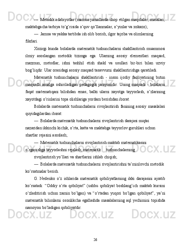 —  Metodik adabiyotlar (maxsus jurnallarda chop etilgan maqolalar, masalan,
maktabgacha tarbiya to’g’risida o’quv qo’llanmalar, o’yinlar va xokazo);
—  Jamoa va yakka tartibda ish olib borish, ilgor tajriba va olimlarning 
fikrlari.
Xozirgi   kunda   bolalarda   matematik   tushunchalarni   shakllantirish   muammosi
ilmiy   asoslangan   metodik   tizimga   ega.   Ularning   asosiy   elementlari   maqsad,
mazmun,   metodlar,   ishni   tashhil   etish   shakl   va   usullari   bir-biri   bilan   uzviy
bog’liqdir. Ular orasidagi asosiy maqsad tasavvurni shakllantirishga qaratiladi.
Matematik   tushunchalarni   shakllantirish   -   inson   ijodiy   faoliyatining   butun
maqsadli   amalga   oshiriladigan   pedagogik   jarayonidir.   Uning   maqsadi   -   bolalarni
faqat   matematiqani   bilishdan   emas,   balki   ularni   xayotga   tayyorlash,   o’zlarining
xayotdagi o’rinlarini topa olishlariga yordam berishdan iborat.
Bolalarda   matematik   tushunchalarni   rivojlantirish   fanining   asosiy   masalalari
quyidagilardan iborat:
—    Bolalarda matematik tushunchalarni rivojlantirish darajasi nuqtai 
nazaridan ikkinchi kichik, o’rta, katta va maktabga tayyorlov guruhlari uchun 
shartlar rejasini asoslash;
—    Matematik tushunchalarni rivojlantirish maktab matematikasini 
o’rganishga tayyorlashni rejalash; matematik     tushunchalarning
rivojlantirish yo’llari va shartlarini ishlab chiqish;
—  Bolalarda matematik tushunchalarni rivojlantirishni ta’minlovchi metodik 
ko’rsatmalar berish.
G.   Nedenko   o’z   ishlarida   matematik   qobiliyatlarning   ikki   darajasini   ajratib
ko’rsatadi:   “Oddiy   o’rta   qobiliyat”   (ushbu   qobiliyat   boshlang’ich   maktab   kursini
o’zlashtirish   uchun   zamin   bo’lgan)   va   “o’rtadan   yuqori   bo’lgan   qobiliyat”,   ya’ni
matematik bilimlarni  osonlikcha  egallashda  masalalarning aql  yechimini  topishda
namoyon bo’ladigan qobiliyatdir.
26 