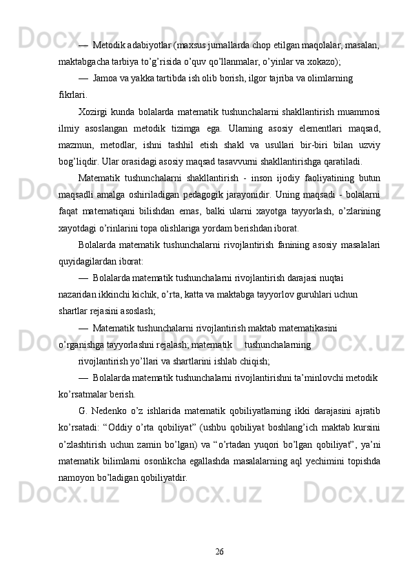 —  Metodik adabiyotlar (maxsus jurnallarda chop etilgan maqolalar, masalan,
maktabgacha tarbiya to’g’risida o’quv qo’llanmalar, o’yinlar va xokazo);
—  Jamoa va yakka tartibda ish olib borish, ilgor tajriba va olimlarning 
fikrlari.
Xozirgi   kunda   bolalarda   matematik   tushunchalarni   shakllantirish   muammosi
ilmiy   asoslangan   metodik   tizimga   ega.   Ularning   asosiy   elementlari   maqsad,
mazmun,   metodlar,   ishni   tashhil   etish   shakl   va   usullari   bir-biri   bilan   uzviy
bog’liqdir. Ular orasidagi asosiy maqsad tasavvurni shakllantirishga qaratiladi.
Matematik   tushunchalarni   shakllantirish   -   inson   ijodiy   faoliyatining   butun
maqsadli   amalga   oshiriladigan   pedagogik   jarayonidir.   Uning   maqsadi   -   bolalarni
faqat   matematiqani   bilishdan   emas,   balki   ularni   xayotga   tayyorlash,   o’zlarining
xayotdagi o’rinlarini topa olishlariga yordam berishdan iborat.
Bolalarda   matematik   tushunchalarni   rivojlantirish   fanining   asosiy   masalalari
quyidagilardan iborat:
—    Bolalarda matematik tushunchalarni rivojlantirish darajasi nuqtai 
nazaridan ikkinchi kichik, o’rta, katta va maktabga tayyorlov guruhlari uchun 
shartlar rejasini asoslash;
—    Matematik tushunchalarni rivojlantirish maktab matematikasini 
o’rganishga tayyorlashni rejalash; matematik     tushunchalarning
rivojlantirish yo’llari va shartlarini ishlab chiqish;
—  Bolalarda matematik tushunchalarni rivojlantirishni ta’minlovchi metodik 
ko’rsatmalar berish.
G.   Nedenko   o’z   ishlarida   matematik   qobiliyatlarning   ikki   darajasini   ajratib
ko’rsatadi:   “Oddiy   o’rta   qobiliyat”   (ushbu   qobiliyat   boshlang’ich   maktab   kursini
o’zlashtirish   uchun   zamin   bo’lgan)   va   “o’rtadan   yuqori   bo’lgan   qobiliyat”,   ya’ni
matematik bilimlarni  osonlikcha  egallashda  masalalarning aql  yechimini  topishda
namoyon bo’ladigan qobiliyatdir.
26