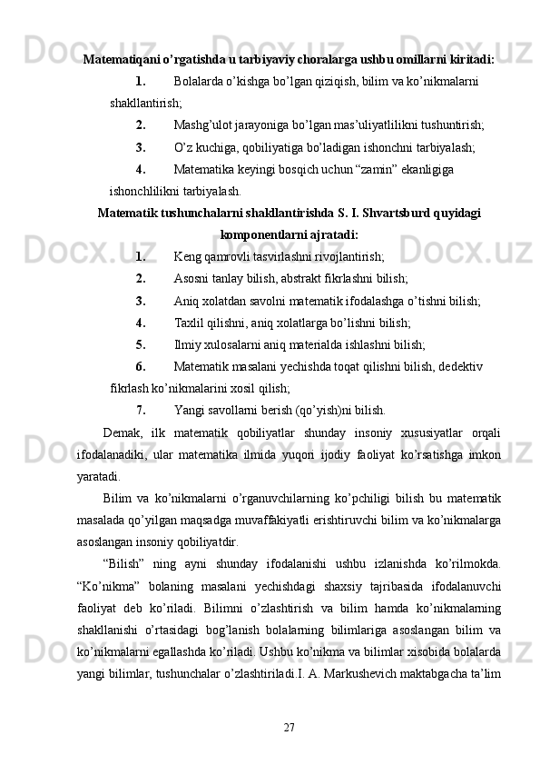 Matematiqani o’rgatishda u tarbiyaviy choralarga ushbu omillarni kiritadi:
1. Bolalarda o’kishga bo’lgan qiziqish, bilim va ko’nikmalarni 
shakllantirish;
2. Mashg’ulot jarayoniga bo’lgan mas’uliyatlilikni tushuntirish;
3. O’z kuchiga, qobiliyatiga bo’ladigan ishonchni tarbiyalash;
4. Matematika keyingi bosqich uchun “zamin” ekanligiga 
ishonchlilikni tarbiyalash.
Matematik tushunchalarni shakllantirishda S. I. Shvartsburd quyidagi
komponentlarni ajratadi:
1. Keng   qamrovli tasvirlashni rivojlantirish;
2. Asosni tanlay bilish, abstrakt fikrlashni bilish;
3. Aniq xolatdan savolni matematik ifodalashga o’tishni bilish;
4. Taxlil qilishni, aniq xolatlarga bo’lishni bilish;
5. Ilmiy xulosalarni aniq materialda ishlashni bilish;
6. Matematik masalani yechishda toqat qilishni bilish, dedektiv 
fikrlash ko’nikmalarini xosil qilish;
7. Yangi savollarni berish (qo’yish)ni bilish.
Demak,   ilk   matematik   qobiliyatlar   shunday   insoniy   xususiyatlar   orqali
ifodalanadiki,   ular   matematika   ilmida   yuqori   ijodiy   faoliyat   ko’rsatishga   imkon
yaratadi.
Bilim   va   ko’nikmalarni   o’rganuvchilarning   ko’pchiligi   bilish   bu   matematik
masalada qo’yilgan maqsadga muvaffakiyatli erishtiruvchi bilim va ko’nikmalarga
asoslangan insoniy qobiliyatdir.
“Bilish”   ning   ayni   shunday   ifodalanishi   ushbu   izlanishda   ko’rilmokda.
“Ko’nikma”   bolaning   masalani   yechishdagi   shaxsiy   tajribasida   ifodalanuvchi
faoliyat   deb   ko’riladi.   Bilimni   o’zlashtirish   va   bilim   hamda   ko’nikmalarning
shakllanishi   o’rtasidagi   bog’lanish   bolalarning   bilimlariga   asoslangan   bilim   va
ko’nikmalarni egallashda ko’riladi. Ushbu ko’nikma va bilimlar xisobida bolalarda
yangi bilimlar, tushunchalar o’zlashtiriladi.I. A. Markushevich maktabgacha ta’lim
27