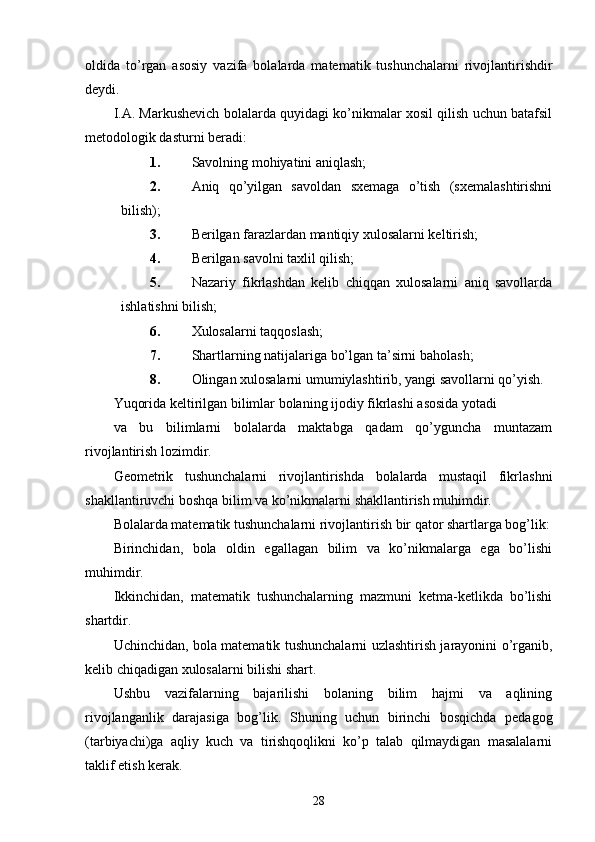 oldida   to’rgan   asosiy   vazifa   bolalarda   matematik   tushunchalarni   rivojlantirishdir
deydi.
I.A. Markushevich bolalarda quyidagi ko’nikmalar xosil qilish uchun batafsil
metodologik dasturni beradi:
1. Savolning mohiyatini aniqlash;
2. Aniq   qo’yilgan   savoldan   sxemaga   o’tish   (sxemalashtirishni
bilish);
3. Berilgan farazlardan mantiqiy xulosalarni keltirish;
4. Berilgan savolni taxlil qilish;
5. Nazariy   fikrlashdan   kelib   chiqqan   xulosalarni   aniq   savollarda
ishlatishni bilish;
6. Xulosalarni taqqoslash;
7. Shartlarning natijalariga bo’lgan ta’sirni baholash;
8. Olingan xulosalarni umumiylashtirib, yangi savollarni qo’yish.
Yuqorida keltirilgan bilimlar bolaning ijodiy fikrlashi asosida yotadi
va   bu   bilimlarni   bolalarda   maktabga   qadam   qo’yguncha   muntazam
rivojlantirish lozimdir.
Geometrik   tushunchalarni   rivojlantirishda   bolalarda   mustaqil   fikrlashni
shakllantiruvchi boshqa bilim va ko’nikmalarni shakllantirish muhimdir.
Bolalarda matematik tushunchalarni rivojlantirish bir qator shartlarga bog’lik:
Birinchidan,   bola   oldin   egallagan   bilim   va   ko’nikmalarga   ega   bo’lishi
muhimdir.
Ikkinchidan,   matematik   tushunchalarning   mazmuni   ketma-ketlikda   bo’lishi
shartdir.
Uchinchidan, bola matematik tushunchalarni uzlashtirish jarayonini o’rganib,
kelib chiqadigan xulosalarni bilishi shart.
Ushbu   vazifalarning   bajarilishi   bolaning   bilim   hajmi   va   aqlining
rivojlanganlik   darajasiga   bog’lik.   Shuning   uchun   birinchi   bosqichda   pedagog
(tarbiyachi)ga   aqliy   kuch   va   tirishqoqlikni   ko’p   talab   qilmaydigan   masalalarni
taklif etish kerak.
28