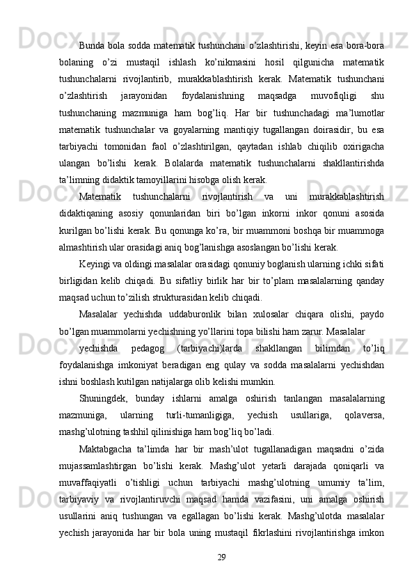 Bunda bola sodda  matematik tushunchani  o’zlashtirishi,  keyin esa  bora-bora
bolaning   o’zi   mustaqil   ishlash   ko’nikmasini   hosil   qilgunicha   matematik
tushunchalarni   rivojlantirib,   murakkablashtirish   kerak.   Matematik   tushunchani
o’zlashtirish   jarayonidan   foydalanishning   maqsadga   muvofiqligi   shu
tushunchaning   mazmuniga   ham   bog’liq.   Har   bir   tushunchadagi   ma’lumotlar
matematik   tushunchalar   va   goyalarning   mantiqiy   tugallangan   doirasidir,   bu   esa
tarbiyachi   tomonidan   faol   o’zlashtirilgan,   qaytadan   ishlab   chiqilib   oxirigacha
ulangan   bo’lishi   kerak.   Bolalarda   matematik   tushunchalarni   shakllantirishda
ta’limning didaktik tamoyillarini hisobga olish kerak.
Matematik   tushunchalarni   rivojlantirish   va   uni   murakkablashtirish
didaktiqaning   asosiy   qonunlaridan   biri   bo’lgan   inkorni   inkor   qonuni   asosida
kurilgan bo’lishi kerak. Bu qonunga ko’ra, bir muammoni boshqa bir muammoga
almashtirish ular orasidagi aniq bog’lanishga asoslangan bo’lishi kerak.
Keyingi va oldingi masalalar orasidagi qonuniy boglanish ularning ichki sifati
birligidan   kelib   chiqadi.   Bu   sifatliy   birlik   har   bir   to’plam   masalalarning   qanday
maqsad uchun to’zilish strukturasidan kelib chiqadi.
Masalalar   yechishda   uddaburonlik   bilan   xulosalar   chiqara   olishi,   paydo
bo’lgan muammolarni yechishning yo’llarini topa bilishi ham zarur. Masalalar
yechishda   pedagog   (tarbiyachi)larda   shakllangan   bilimdan   to’liq
foydalanishga   imkoniyat   beradigan   eng   qulay   va   sodda   masalalarni   yechishdan
ishni boshlash kutilgan natijalarga olib kelishi mumkin.
Shuningdek,   bunday   ishlarni   amalga   oshirish   tanlangan   masalalarning
mazmuniga,   ularning   turli-tumanligiga,   yechish   usullariga,   qolaversa,
mashg’ulotning tashhil qilinishiga ham bog’liq bo’ladi.
Maktabgacha   ta’limda   har   bir   mash’ulot   tugallanadigan   maqsadni   o’zida
mujassamlashtirgan   bo’lishi   kerak.   Mashg’ulot   yetarli   darajada   qoniqarli   va
muvaffaqiyatli   o’tishligi   uchun   tarbiyachi   mashg’ulotning   umumiy   ta’lim,
tarbiyaviy   va   rivojlantiruvchi   maqsad   hamda   vazifasini,   uni   amalga   oshirish
usullarini   aniq   tushungan   va   egallagan   bo’lishi   kerak.   Mashg’ulotda   masalalar
yechish   jarayonida   har   bir   bola   uning   mustaqil   fikrlashini   rivojlantirishga   imkon
29