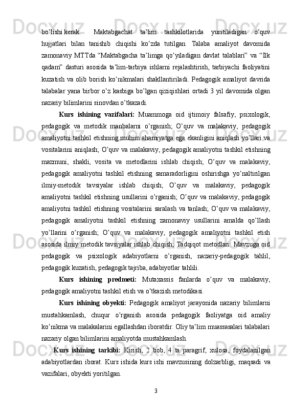 bo’lishi kerak.  Maktabgachat   ta’lim   tashkilotlarida   yuritiladigan   o’quv
hujjatlari   bilan   tanishib   chiqishi   ko’zda   tutilgan.   Talaba   amaliyot   davomida
zamonaviy   MTTda   “Maktabgacha   ta’limga   qo’yiladigan   davlat   talablari”   va   “Ilk
qadam”   dasturi   asosida   ta’lim-tarbiya   ishlarni   rejalashtirish,   tarbiyachi   faoliyatini
kuzatish   va   olib   borish   ko’nikmalari   shakllantiriladi.   Pedagogik   amaliyot   davrida
talabalar yana birbor o’z kasbiga bo’lgan qiziqishlari ortadi 3 yil davomida olgan
nazariy bilimlarini sinovdan o’tkazadi. 
Kurs   ishining   vazifalari:   Muammoga   oid   ijtimoiy   falsafiy,   psixologik,
pedagogik   va   metodik   manbalarni   o’rganish;   O’quv   va   malakaviy,   pedagogik
amaliyotni tashkil etishning muhim ahamiyatga ega ekanligini aniqlash yo’llari va
vositalarini aniqlash; O’quv va malakaviy,   pedagogik amaliyotni tashkil etishning
mazmuni,   shakli,   vosita   va   metodlarini   ishlab   chiqish;   O’quv   va   malakaviy,
pedagogik   amaliyotni   tashkil   etishning   samaradorligini   oshirishga   yo’naltirilgan
ilmiy-metodik   tavsiyalar   ishlab   chiqish;   O’quv   va   malakaviy,   pedagogik
amaliyotni   tashkil   etishning   usullarini   o’rganish;   O’quv   va  malakaviy,   pedagogik
amaliyotni tashkil  etishning vositalarini saralash va tanlash;  O’quv va malakaviy,
pedagogik   amaliyotni   tashkil   etishning   zamonaviy   usullarini   amalda   qo’llash
yo’llarini   o’rganish;   O’quv   va   malakaviy,   pedagogik   amaliyotni   tashkil   etish
asosida ilmiy metodik tavsiyalar ishlab chiqish; Tadqiqot metodlari: Mavzuga oid
pedagogik   va   psixologik   adabiyotlarni   o’rganish,   nazariy-pedagogik   tahlil,
pedagogik kuzatish, pedagogik tajriba, adabiyotlar tahlili.
Kurs   ishining   predmeti:   Mutaxassis   fanlarda   o’quv   va   malakaviy,
pedagogik amaliyotni tashkil etish va o’tkazish metodikasi.
Kurs   ishining   obyekti:   Pedagogik   amaliyot   jarayonida   nazariy   bilimlarni
mustahkamlash,   chuqur   o’rganish   asosida   pedagogik   faoliyatga   oid   amaliy
ko’nikma va malakalarini egallashdan iboratdir. Oliy ta’lim muassasalari talabalari
nazariy olgan bilimlarini amaliyotda mustahkamlash.
Kurs   ishining   tarkibi:   Kirish,   2   bob,   4   ta   paragrif,   xulosa,   foydalanilgan
adabiyotlardan   iborat.   Kurs   ishida   kurs   ishi   mavzusining   dolzarbligi,   maqsadi   va
vazifalari,   obyekti yoritilgan.
3 