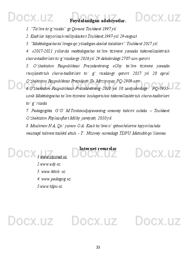 Foydalanilgan adabiyotlar.
1. “Ta’lim to’g’risida” gi Qonuni Toshkent 1997 yil.
2. Kadrlar tayyorlash milliydasturi Toshkent,1997-yil 29-avgust.
3. “Maktabgacha ta’limga qo’yiladigan davlat talablari” Toshkent 2017 yil.
4.   «2017-2021   yillarda   maktabgacha   ta’lim   tizimini   yanada   takomillashtirish
chora-tadbirlari to’g’risida»gi 2016 yil 29 dekabrdagi 2707-son qarori.
5.   O’zbekiston   Respublikasi   Prezidentining   «Oliy   ta’lim   tizimini   yanada
rivojlantirish   chora-tadbirlari   to’   g’   risida»gi   qarori   2017   yil   20   aprel
O’zbekiston Respublikasi Prezidenti Sh. Mirziyoyev PQ-2909-son
6.O’zbekiston   Respublikasi   Prezidentining   2018   yil   30   sentyabrdagi       PQ-3955-
sonli Maktabgacha ta’lim tizimini boshqarishni takomillashtirish chora-tadbirlari
to’ g’ risida.
7.   Pedagogika.   G’G’   M.Toxtaxodjayevaning   umumiy   tahriri   ostida.   –   Toshkent
O’zbekiston Faylasuflari Milliy jamiyati, 2010 yil.
8. Muslimov N.A, Qo’ ysinov O.A. Kasb ta’limi o’ qituvchilarini tayyorlashda 
mustaqil talimni tashkil etish. - T.: Nizomiy nomidagi TDPU. Metodik qo’llanma. 
Internet resurslar
1. www.ziyonet.uz
2. www.edy.uz  
3.  www.kitob  .uz
4. www.pedagog.uz 
5.www.tdpu.uz
33 