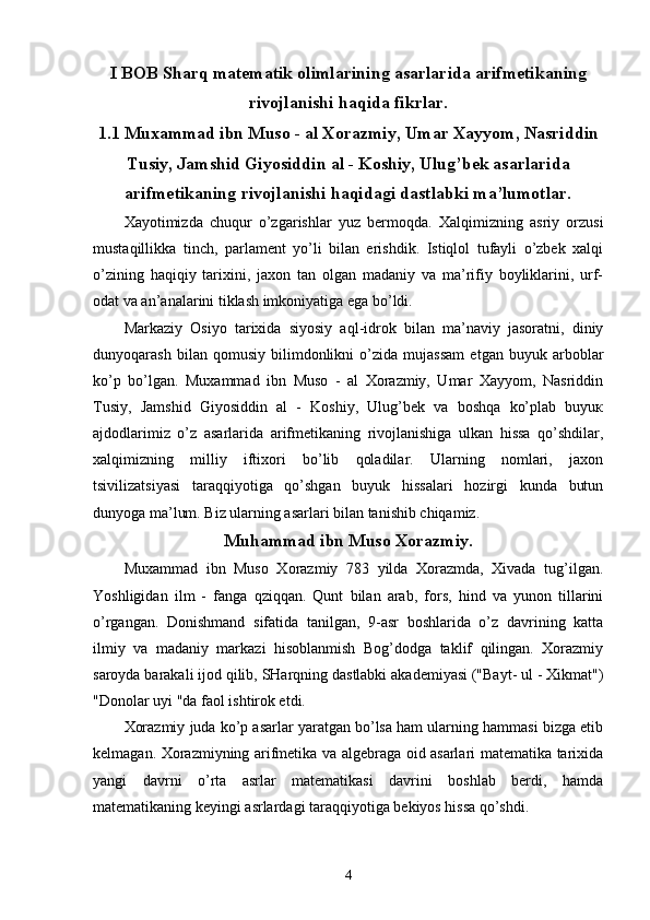 I BOB   Sharq matematik olimlarining asarlarida arifmetikaning
rivojlanishi haqida fikrlar.
1.1 Muxammad ibn Muso - al Xorazmiy, Umar Xayyom, Nasriddin
Tusiy, Jamshid Giyosiddin al - Koshiy, Ulug’bek asarlarida
arifmetikaning rivojlanishi haqidagi dastlabki ma’lumotlar.
Xayotimizda   chuqur   o’zgarishlar   yuz   bermoqda.   Xalqimizning   asriy   orzusi
mustaqillikka   tinch,   parlament   yo’li   bilan   erishdik.   Istiqlol   tufayli   o’zbek   xalqi
o’zining   haqiqiy   tarixini,   jaxon   tan   olgan   madaniy   va   ma’rifiy   boyliklarini,   urf-
odat va an’analarini tiklash imkoniyatiga ega bo’ldi. 
Markaziy   Osiyo   tarixida   siyosiy   aql-idrok   bilan   ma’naviy   jasoratni,   diniy
dunyoqarash   bilan   qomusiy   bilimdonlikni   o’zida   mujassam   etgan   buyuk   arboblar
ko’p   bo’lgan.   Muxammad   ibn   Muso   -   al   Xorazmiy,   Umar   Xayyom,   Nasriddin
Tusiy,   Jamshid   Giyosiddin   al   -   Koshiy,   Ulug’bek   va   boshqa   ko’plab   buyuк
ajdodlarimiz   o’z   asarlarida   arifmetikaning   rivojlanishiga   ulkan   hissa   qo’shdilar,
xalqimizning   milliy   iftixori   bo’lib   qoladilar.   Ularning   nomlari,   jaxon
tsivilizatsiyasi   taraqqiyotiga   qo’shgan   buyuk   hissalari   hozirgi   kunda   butun
dunyoga ma’lum. Biz ularning asarlari bilan tanishib chiqamiz. 
Muhammad ibn Muso Xorazmiy.
Muxammad   ibn   Muso   Xorazmiy   783   yilda   Xorazmda,   Xivada   tug’ilgan.
Yoshligidan   ilm   -   fanga   qziqqan.   Qunt   bilan   arab,   fors,   hind   va   yunon   tillarini
o’rgangan.   Donishmand   sifatida   tanilgan,   9-asr   boshlarida   o’z   davrining   katta
ilmiy   va   madaniy   markazi   hisoblanmish   Bog’dodga   taklif   qilingan.   Xorazmiy
saroyda barakali ijod qilib, SHarqning dastlabki akademiyasi ("Bayt- ul - Xikmat")
"Donolar uyi "da faol ishtirok etdi.
Xorazmiy juda ko’p asarlar yaratgan bo’lsa ham ularning hammasi bizga etib
kelmagan. Xorazmiyning arifmetika va algebraga oid asarlari matematika tarixida
yangi   davrni   o’rta   asrlar   matematikasi   davrini   boshlab   berdi,   hamda
matematikaning keyingi asrlardagi taraqqiyotiga bekiyos hissa qo’shdi.
4 