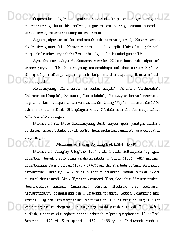 O’quvchilar   algebra,   algoritm   so’zlarini   ko’p   eshitishgan.   Algebra
matematikaning   katta   bir   bo’limi,   algoritm   esa   x,ozirgi   zamon   x;aco6   ‘
texnikasining, matematikasining asosiy termini. 
Algebra,   algoritm   so’zlari   matematik,   astronom   va   geograf,   "Xozirgi   zamon
algebrasining   otasi   "al   -   Xorazmiy   nomi   bilan   bog’liqdir.   Uning   "Al   -   jabr   val-
muqabala" risolasi keyinchalik Evropada "algebra" deb ataladigan bo’ldi. 
Ayni   shu   asar   tufayli   Al-Xorazmiy   nomidan   XII   asr   boshlarida   "algoritm"
termini   paydo   bo’ldi.   Xorazmiyning   matematikaga   oid   shox   asarlari   Fapb   va
SHarq   xalqlari   tillariga   tarjima   qilinib,   ko’p   asrlardan   buyon   qo’llanma   sifatida
xizmat qiladi. 
Xorazmiyning   "Xind   hisobi   va   sonlari   haqida",   "Al-Jabr",   "Arifmetika",
"Marmar soat haqida", "Er surati", "Tarix kitobi", "Yaxudiy eralari va bayramlari"
haqida asarlari, ayniqsa ma’lum va mashhurdir. Uning "Ziji" nomli asari dastlabki
astronomik   asar   sifatida   SHarqdagina   emas,   G’arbda   ham   shu   fan   rivoji   uchun
katta xizmat ko’rs atgan. 
Muxammad   ibn   Muso   Xorazmiyning   ibratli   xayoti,   ijodi,   yaratgan   asarlari,
qoldirgan   merosi   bebaho   boylik   bo’lib,   hozirgacha   ham   qimmati   va   axamiyatini
yuqotmagan. 
Muhammad Tarag’Ay Ulug’Bek (1394 - 1449)
Muxammad   Tarag’ay   Ulug’bek   1394   yilda   Э ronda   Sultoniyada   tug’ilgan.
Ulug’bek - buyuk o’zbek olimi va davlat arbobi. U Temur (1336: 1405) nabirasi.
Ulug’bekning otasi SHohrux (1377 - 1447) ham davlat arbobi bo’lgan. Asli nomi
Muxammad   Tarag’ay.   1409   yilda   SHohrux   otasining   davlati   o’rnida   ikkita
mustaqil davlat tuzdi. Biri - Xyposon - markazi Xirot, ikkinchisi Movaraunnahrni
(boshqarishni)   markazi   Samarqand.   Xirotni   SHohrux   o’zi   boshqardi.
Movarounnahrni   boshqarishni   esa   Ulug’bekka   topshirdi.   Bobosi   Temurning   aksi
sifatida Ulug’bek harbiy yurishlarni  yoqtirmas edi. U juda zarur bo’lsagina, biror
xon   uning   davlati   chegarasini   buzsa,   unga   qarshi   yurish   qilar   edi.   Uni   ilm-fan,
qurilish, shahar va qishloqlarni obodonlashtirish ko’proq qiziqtirar edi. U 1447 yil
Buxoroda,   1490   yil   Samarqandda,   1432   -   1433   yillari   Gijduvonda   madrasa
5 