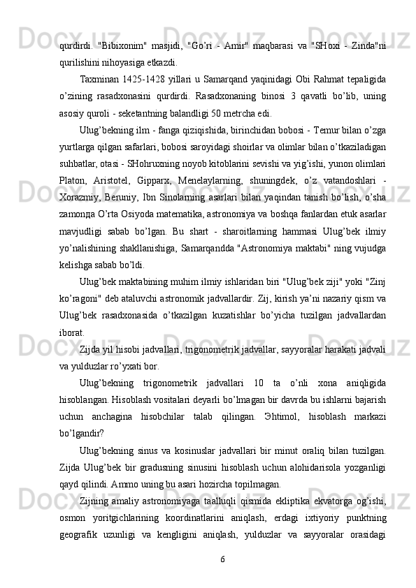 qurdirdi.   "Bibixonim"   masjidi,   "Go’ri   -   Amir"   maqbarasi   va   "SHoxi   -   Zinda"ni
qurilishini nihoyasiga etkazdi. 
Taxminan  1425-1428 yillari   u Samarqand  yaqinidagi  Obi   Rahmat   tepaligida
o’zining   rasadxonasini   qurdirdi.   Rasadxonaning   binosi   3   qavatli   bo’lib,   uning
asosiy quroli - seketantning balandligi 50 metrcha edi. 
Ulug’bekning ilm - fanga qiziqishida, birinchidan bobosi - Temur bilan o’zga
yurtlarga qilgan safarlari, bobosi saroyidagi shoirlar va olimlar bilan o’tkaziladigan
suhbatlar, otasi - SHohruxning noyob kitoblarini sevishi va yig’ishi, yunon olimlari
Platon,   Aristotel,   Gipparx,   Menelaylarning,   shuningdek,   o’z   vatandoshlari   -
Xorazmiy,   Beruniy,   Ibn   Sinolarning   asarlari   bilan   yaqindan   tanish   bo’lish,   o’sha
zamonда O’rta Osiyoda matematika, astronomiya va boshqa fanlardan etuk asarlar
mavjudligi   sabab   bo’lgan.   Bu   shart   -   sharoitlarning   hammasi   Ulug’bek   ilmiy
yo’nalishining shakllanishiga, Samarqandda "Astronomiya maktabi" ning vujudga
kelishga sabab bo’ldi. 
Ulug’bek maktabining muhim ilmiy ishlaridan biri "Ulug’bek ziji" yoki "Zinj
ko’ragoni" deb ataluvchi astronomik jadvallardir. Zij, kirish ya’ni nazariy qism va
Ulug’bek   rasadxonasida   o’tkazilgan   kuzatishlar   bo’yicha   tuzilgan   jadvallardan
iborat. 
Zijda yil hisobi jadvallari, trigonometrik jadvallar, sayyoralar harakati jadvali
va yulduzlar ro’yxati bor. 
Ulug’bekning   trigonometrik   jadvallari   10   ta   o’nli   xona   aniqligida
hisoblangan. Hisoblash vositalari deyarli bo’lmagan bir davrda bu ishlarni bajarish
uchun   anchagina   hisobchilar   talab   qilingan.   Эhtimol,   hisoblash   markazi
bo’lgandir? 
Ulug’bekning   sinus   va   kosinuslar   jadvallari   bir   minut   oraliq   bilan   tuzilgan.
Zijda   Ulug’bek   bir   gradusning   sinusini   hisoblash   uchun   alohidarisola   yozganligi
qayd qilindi. Ammo uning bu asari hozircha topilmagan. 
Zijning   amaliy   astronomiyaga   taalluqli   qismida   ekliptika   ekvatorga   og’ishi,
osmon   yoritgichlarining   koordinatlarini   aniqlash,   erdagi   ixtiyoriy   punktning
geografik   uzunligi   va   kengligini   aniqlash,   yulduzlar   va   sayyoralar   orasidagi
6 