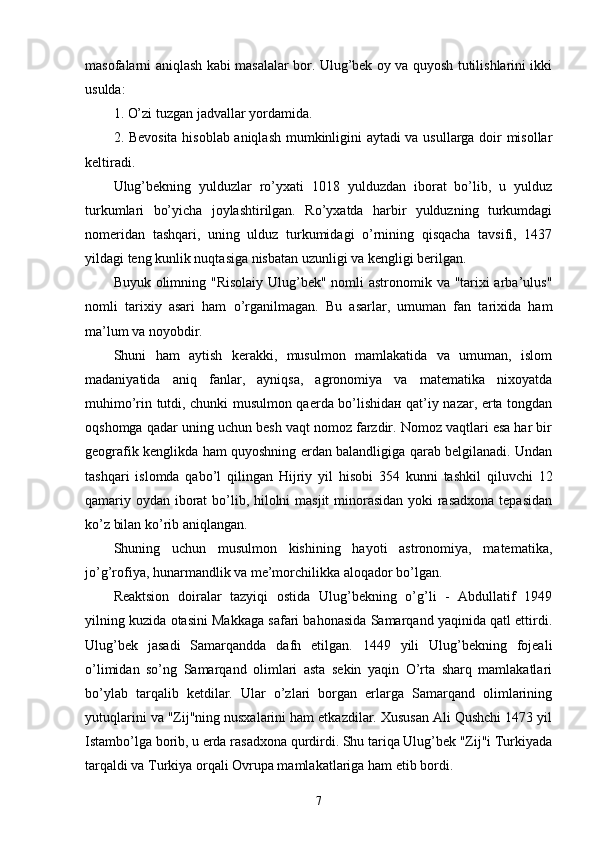 masofalarni aniqlash kabi masalalar bor. Ulug’bek oy va quyosh tutilishlarini ikki
usulda: 
1. O’zi tuzgan jadvallar yordamida. 
2. Bevosita hisoblab aniqlash mumkinligini aytadi  va usullarga doir misollar
keltiradi. 
Ulug’bekning   yulduzlar   ro’yxati   1018   yulduzdan   iborat   bo’lib,   u   yulduz
turkumlari   bo’yicha   joylashtirilgan.   Ro’yxatda   harbir   yulduzning   turkumdagi
nomeridan   tashqari,   uning   ulduz   turkumidagi   o’rnining   qisqacha   tavsifi,   1437
yildagi teng kunlik nuqtasiga nisbatan uzunligi va kengligi berilgan. 
Buyuk olimning "Risolaiy Ulug’bek" nomli astronomik va "tarixi  arba’ulus"
nomli   tarixiy   asari   ham   o’rganilmagan.   Bu   asarlar,   umuman   fan   tarixida   ham
ma’lum va noyobdir. 
Shuni   ham   aytish   kerakki,   musulmon   mamlakatida   va   umuman,   islom
madaniyatida   aniq   fanlar,   ayniqsa,   agronomiya   va   matematika   nixoyatda
muhimo’rin tutdi, chunki musulmon qaerda bo’lishidaн qat’iy nazar, erta tongdan
oqshomga qadar uning uchun besh vaqt nomoz farzdir. Nomoz vaqtlari esa har bir
geografik kenglikda ham quyoshning erdan balandligiga qarab belgilanadi. Undan
tashqari   islomda   qabo’l   qilingan   Hijriy   yil   hisobi   354   kunni   tashkil   qiluvchi   12
qamariy oydan iborat  bo’lib, hilolni  masjit  minorasidan yoki rasadxona tepasidan
ko’z bilan ko’rib aniqlangan. 
Shuning   uchun   musulmon   kishining   hayoti   astronomiya,   matematika,
jo’g’rofiya, hunarmandlik va me’morchilikka aloqador bo’lgan. 
Reaktsion   doiralar   tazyiqi   ostida   Ulug’bekning   o’g’li   -   Abdullatif   1949
yilning kuzida otasini Makkaga safari bahonasida Samarqand yaqinida qatl ettirdi.
Ulug’bek   jasadi   Samarqandda   dafn   etilgan.   1449   yili   Ulug’bekning   fojeali
o’limidan   so’ng   Samarqand   olimlari   asta   sekin   yaqin   O’rta   sharq   mamlakatlari
bo’ylab   tarqalib   ketdilar.   Ular   o’zlari   borgan   erlarga   Samarqand   olimlarining
yutuqlarini va "Zij"ning nusxalarini ham etkazdilar. Xususan Ali Qushchi 1473 yil
Istambo’lga borib, u erda rasadxona qurdirdi. Shu tariqa Ulug’bek "Zij"i Turkiyada
tarqaldi va Turkiya orqali Ovrupa mamlakatlariga ham etib bordi. 
7 