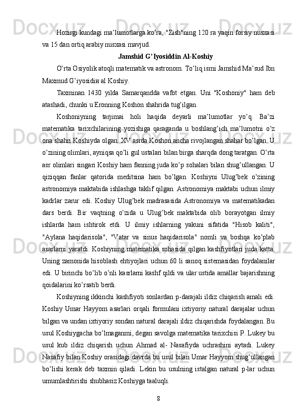 Hozirgi kundagi ma’lumotlarga ko’ra, "Zish"ning 120 ra yaqin forsiy nusxasi
va 15 dan ortiq arabiy nusxasi mavjud. 
Jamshid G’Iyosiddin Al-Koshiy
O’rta Osiyolik atoqli matematik va astronom. To’liq ismi Jamshid Ma’sud Ibn
Maxmud G’iyosidiн al Koshiy. 
Taxminan   1430   yilda   Samarqandda   vafot   etgan.   Uni   "Koshoniy"   ham   deb
atashadi, chunki u Eronning Koshon shahrida tug’ilgan. 
Koshoniyning   tarjimai   holi   haqida   deyarli   ma’lumotlar   yo’q.   Ba’zi
matematika   tarixchilarining   yozishiga   qaraganda   u   boshlang’ich   ma’lumotni   o’z
ona shahri Koshiyda olgan. XV asrda Koshon anchа rivojlangan shahar bo’lgan. U
o’zining olimlari, ayniqsa qo’li gul ustalari bilan birga sharqda dong taratgan. O’rta
asr olimlari singari Koshiy ham fanning juda ko’p sohalari bilan shug’ullangan. U
qiziqqan   fanlar   qatorida   meditsina   ham   bo’lgan.   Koshiyni   Ulug’bek   o’zining
astronomiya maktabida ishlashga taklif qilgan. Astronomiya maktabi uchun ilmiy
kadrlar   zarur   edi.   Koshiy   Ulug’bek   madrasasida   Astronomiya   va   matematikadan
dars   berdi.   Bir   vaqtning   o’zida   u   Ulug’bek   maktabida   olib   borayotgan   ilmiy
ishlarda   ham   ishtirok   etdi.   U   ilmiy   ishlarning   yakuni   sifatida   "Hisob   kaliti",
"Aylana   haqidarisola",   "Vatar   va   sinus   haqidarisola"   nomli   va   boshqa   ko’plab
asarlarni yaratdi. Koshiyning matematika sohasida qilgan kashfiyotlari juda katta.
Uning zamonida hisoblash ehtiyojlari uchun 60 li sanoq sistemasidan foydalanilar
edi. U birinchi bo’lib o’nli kasrlarni kashf qildi va ular ustida amallar bajarishning
qoidalarini ko’rsatib berdi. 
Koshiyning ikkinchi kashfiyoti sonlardan p-darajali ildiz chiqarish amali edi.
Koshiy   Umar   Hayyom   asarlari   orqali   formulani   ixtiyoriy   natural   darajalar   uchun
bilgan va undan ixtiyoriy sondan natural darajali ildiz chiqarishda foydalangan. Bu
usul Koshiygacha bo’lmaganmi, degan savolga matematika tarixchisi P. Lukey bu
usul   kub   ildiz   chiqarish   uchun   Ahmad   al-   Nasafiyda   uchrashini   aytadi.   Lukey
Nasafiy bilan Koshiy orasidagi davrda bu usul bilan Umar Hayyom shug’ullangan
bo’lishi   kerak   deb   taxmin   qiladi.   Lekin   bu   usulning   istalgan   natural   p-lar   uchun
umumlashtirishi shubhasiz Koshiyga taaluqli. 
8 