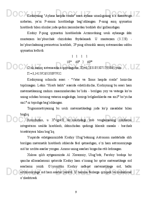 Koshiyning   "Aylana   haqida   risola"   asari   aylana   uzunligining   o’z   diametriga
nisbatan,   ya’ni   P-sonini   hisoblashga   bag’ishlangan.   P-ning   aniq   qiymatini
hisoblash bilan olimlar juda qadim zamonlardan boshlab shu’gullanishgan. 
Koshiy   P-ping   qiymatini   hisoblashda   Arximedning   usuli   aylanaga   ikki
muntazam   ko’pburchak   chizishdan   foydalanadi.   U   muntazam   (3.228)   -
ko’pburchakning perimetrini hisoblab, 2P ping oltmishli sanoq sistemasidan ushbu
qiymatini keltirdi.
1   1    1    1
10 16
    60 9
   2    60 10
O’nli sanoq sistemasida u quyidagicha 2Π=6,2831853071795865 yoki 
Π =3,1415926535897932. 
Koshiyning   uchinchi   asari   -   "Vatar   va   Sinus   haqida   risola"   hozircha
topilmagan.   Lekin   "Hisob   kaliti"   asarida   eslatilishicha,   Koshiyning   bu   asari   ham
matematikaning   muhim   muammolaridan   bo’lishi   -   berilgan   yoy   va   vatarga   ko’ra
uning uchdan birining vatarini anglashga, hozirgi belgilashlarda esa sin3 0
 bo’yicha
sin1 0
 ni topishga bag’ishlangan. 
Trigonometriyaning   bu   usuli   matematikadagi   juda   ko’p   masalalar   bilan
bogliq. 
Birinchidan,   u   X 3
+g=rX   ko’rinishidagi   kub   tenglamaning   ildizlarini
integratsion   usulda   hisoblash,   ikkinchidan   qadimgi   klassik   masala   -   burchak
trisektsiyasi bilan bog’liq. 
Yuqorida   eslatganimizdek   Koshiy   Ulug’bekning   Astronom   maktabida   olib
borilgan   matematik   hisoblash   ishlarida   faol   qatnashgan,   o’zi   ham   astronomiyaga
oid bir nechta asarlar yozgan. Ammo uning asarlari bizgacha etib kelmagan. 
Xulosa   qilib   aytganimizda   Al   Xorazmiy,   Ulug’bek,   Farobiy   boshqa   bir
qancha   allomalarimiz   qatorida   Koshiy   ham   o’zining   bir   qator   matematikaga   oid
asarlarini   yozdi.   G’iyosiddin   Koshiy   nafaqat   matematikaga   oid,   balki
astronomiyaga oid ham asarlar yaratdi. U hamma fanlarga qiziqadi va mukammal
o’zlashtiradi. 
9 