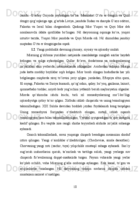 Janubi   -G‘arbiy   Osiyoda   joylashgan   bo‘lsa.   Mamlakat   O‘rta   er   dengizi   va   Qizil
dengiz qirg‘oqlariga ega; g‘arbda Liviya, janubda Sudan va sharqda G‘azo sektori,
Falastin   va   Isroil   bilan   chegaradosh.   Qadimgi   Misr   Yuqori   va   Quyi   Misr   deb
nomlanuvchi   ikkita   qirollikka   bo‘lingan.   Nil   daryosining   oqimiga   ko‘ra,   yuqori
intuitiv   tarzda,   Yuqori   Misr   janubda   va   Quyi   Misrda   edi.   Nil   shimoldan   janubiy
nuqtadan O‘rta er dengizigacha oqadi. 
I.2 . Yangi podsholik davrning ijtimoiy, siyosiy va iqtisodiy muhiti
Misrning   g‘olibona   yurishlari   natijasida   mamlakatga   minglab   asirlar   haydab
kelingan   va   qulga   aylantirilgan.   Qullar   fir’avn,   ibodatxona   va   zodagonlarning
xo‘jaliklari   ekin   yerlarida,   ustaxonalarida   ishlaganlar.   Asirlardan   tashqari   Misrga
juda   katta   moddiy   boyliklar   oqib   kelgan.   Misr   bosib   olingan   hududlarda   har   yili
belgilangan   miqdorda   xiroj   to‘lovini   joriy   qilgan.   jumladan,   Efiopiya   oltin   qumi,
fil suyagi, Falastin va Suriya kumush, qo‘rg‘oshin, qalay, bo‘yoq, gazlama, lazurit,
qimmatbaho toshlar, noyob kedr yog‘ochini yetkazib berish majburyatini olganlar.
Misrda   qo‘shimcha   ishchi   kuchi,   turli   xil   xomashyolarning   mo‘I-ko‘lligi
iqtisodiyotga ijobiy ta’sir qilgan. Xolbuki ishlab chiqarishi va uning texnologiyasi
takomillashgan.   XIX   Sulola   davridan   boshlab   jezdan   foydalanish   keng   tarqalgan
Uning   xomashyosi   Suriyadan   o‘zlashtirib   olingan,   metall   ishlab   nqansh
texnologiyasi ham bilan takomillashtirilgan. Vertikal ip yigiradigan to‘quv dastgohi
kashf   qilingan.   Bu   vaqtda   xira   rangli   shisha   tayyorlash   alohida   xo‘jalik   sohasiga
aylanadi. 
Omoch takomillashadi,   suvni   yuqoriga  chiqarib beradigan  mexanizm  shoduf
ixtiro   qilingan.   Yangi   o‘simliklar   o‘zlashtirilgan.   (Chechevisa,   smola   daraxtlari).
Chorvaning yangi   zoti  (xachir, tuya)   yilqichilik   mustaqil   sohaga  aylanadi.   Sun’iy
sug‘orish   inshootlarini   qurish,   ta’mirlash   va   tartibga   solish,   yangi   yerlarga   suv
chiqarish   fir’avnlarning   diqqat-markazida   turgan.   Fayum   vohasida   yangi   yerlar
ko‘plab   ochilib,   voha   Misrning   g‘alla   omboriga   aylangan.   Eski   kanal,   to‘gon   va
ariq-anhorlar   tozalangan.   Nil   daryosining   toshqin   suvlarini   chiqishi   ustidan
muntazam   nazorat o‘rnatilgan. 
10 