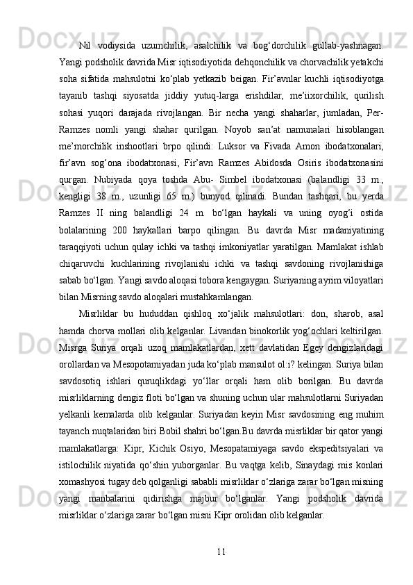 Nil   vodiysida   uzumchilik,   asalchilik   va   bog‘dorchilik   gullab-yashnagan.
Yangi podsholik davrida Misr iqtisodiyotida   dehqonchilik va chorvachilik yetakchi
soha   sifatida   mahsulotni   ko‘plab   yetkazib   beigan.   Fir’avnlar   kuchli   iqtisodiyotga
tayanib   tashqi   siyosatda   jiddiy   yutuq-larga   erishdilar,   me’iixorchilik,   qurilish
sohasi   yuqori   darajada   rivojlangan.   Bir   necha   yangi   shaharlar,   jumladan,   Per-
Ramzes   nomli   yangi   shahar   qurilgan.   Noyob   san’at   namunalari   hisoblangan
me’morchilik   inshootlari   br p о   qilindi:   Luksor   va   Fivada   Amon   ibodatxonalari,
fir’avn   sog‘ona   ibodatxonasi,   Fir’avn   Ramzes   Abidosda   Osiris   ibodatxonasini
qurgan.   Nubiyada   qoya   toshda   Abu-   Simbel   ibodatxonasi   (balandligi   33   m.,
kengligi   38   m.,   uzunligi   65   m.)   bunyod   qilinadi.   Bundan   tashqari,   bu   yerda
Ramzes   II   ning   balandligi   24   m.   bo‘lgan   haykali   va   uning   oyog‘i   ostida
bolalarining   200   haykallari   barpo   qilingan.   Bu   davrda   Misr   madaniyatining
taraqqiyoti   uchun   qulay   ichki   va   tashqi   imkoniyatlar   yaratilgan.   Mamlakat   ishlab
chiqaruvchi   kuchlarining   rivojlanishi   ichki   va   tashqi   savdoning   rivojlanishiga
sabab bo‘lgan. Yangi savdo aloqasi tobora kengaygan. Suriyaning   ayrim viloyatlari
bilan Misrning savdo aloqalari mustahkamlangan.
Misrliklar   bu   hududdan   qishloq   xo‘jalik   mahsulotlari:   don,   sharob,   asal
hamda chorva mollari olib kelganlar. Livandan binokorlik yog‘ochlari keltirilgan.
Misrga   Suriya   orqali   uzoq   mamlakatlardan,   xett   davlatidan   Egey   dengizlaridagi
orollardan va Mesopotamiyadan juda ko‘plab mansulot ol:i? kelingan. Suriya bilan
savdosotiq   ishlari   quruqlikdagi   yo‘llar   orqali   ham   olib   borilgan.   Bu   davrda
misrliklarning dengiz floti bo‘lgan va shuning uchun ular mahsulotlarni Suriyadan
yelkanli   kemalarda   olib   kelganlar.   Suriyadan   keyin   Misr   savdosining   eng   muhim
tayanch nuqtalaridan biri Bobil shahri bo‘lgan.Bu davrda misrliklar bir qator yangi
mamlakatlarga:   Kipr,   Kichik   Osiyo,   Mesopatamiyaga   savdo   ekspeditsiyalari   va
istilochilik   niyatida   qo‘shin   yuborganlar.   Bu   vaqtga   kelib,   Sinaydagi   mis   konlari
xomashyosi tugay deb qolganligi sababli misrliklar o‘zlariga zarar bo‘lgan misning
yangi   manbalarini   qidirishga   majbur   bo‘lganlar.   Yangi   podsholik   davrida
misrliklar o‘zlariga zarar bo‘lgan misni Kipr orolidan olib kelganlar. 
11 