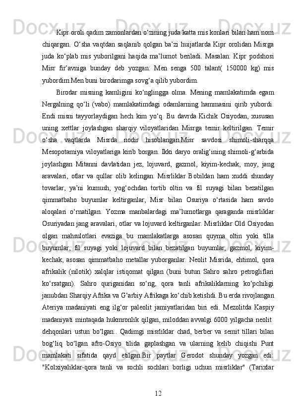 Kipr oroli qadim zamonlardan o‘zining juda katta mis konlari bilan ham nom
chiqargan.   O‘sha   vaqtdan   saqlanib   qolgan   ba’zi   huijatlarda   Kipr   orolidan   Misrga
juda   ko‘plab   mis   yuborilgani   haqida   ma’lumot   beriladi.   Masalan:   Kipr   podshosi
Misr   fir’avniga   bunday   deb   yozgan:   Men   senga   500   talant(   150000   kg)   mis
yubordim.Men buni birodarimga sovg‘a qilib yubordim. 
Birodar   misning   kamligini   ko‘nglingga   olma.   Mening   mamlakatimda   egam
Nergalning   qo‘li   (vabo)   mamlakatimdagi   odamlarning   hammasini   qirib   yubordi.
Endi   misni   tayyorlaydigan   hech   kim   yo‘q.   Bu   davrda   Kichik   Osiyodan,   xususan
uning   xettlar   joylashgan   sharqiy   viloyatlaridan   Misrga   temir   keltirilgan.   Temir
o‘sha   vaqtlarda   Misrda   nodir   hisoblangan.Misr   savdosi   shimoli-sharqqa
Mesopotamiya viloyatlariga kirib borgan. Ikki daryo oralig‘ining shimoli-g‘arbida
joylashgan   Mitanni   davlatidan   jez,   lojuvard,   gazmol,   kiyim-kechak,   moy,   jang
aravalari,   otlar   va   qullar   olib   kelingan.   Misrliklar   Bobildan   ham   xuddi   shunday
tovarlar,   ya’ni   kumush,   yog‘ochdan   tortib   oltin   va   fil   suyagi   bilan   bezatilgan
qimmatbaho   buyumlar   keltirganlar,   Misr   bilan   Osuriya   o‘rtasida   ham   savdo
aloqalari   o‘rnatilgan.   Yozma   manbalardagi   ma’lumotlarga   qaraganda   misrliklar
Osuriyadan jang aravalari, otlar va lojuvard keltirganlar. Misrliklar Old Osiyodan
olgan   mahsulotlari   evaziga   bu   mamlakatlarga   asosan   quyma   oltin   yoki   tilla
buyumlar,   fil   suyagi   yoki   lojuvard   bilan   bezatilgan   buyumlar,   gazmol,   kiyim-
kechak,   asosan   qimmatbaho   metallar   yuborganlar.   Neolit   Misrida,   ehtimol,   qora
afrikalik   (nilotik)   xalqlar   istiqomat   qilgan   (buni   butun   Sahro   sahro   petrogliflari
ko‘rsatgan).   Sahro   quriganidan   so‘ng,   qora   tanli   afrikaliklarning   ko‘pchiligi
janubdan Sharqiy Afrika va G‘arbiy Afrikaga ko‘chib ketishdi. Bu erda rivojlangan
Ateriya   madaniyati   eng   ilg‘or   paleolit   jamiyatlaridan   biri   edi.   Mezolitda   Kaspiy
madaniyati mintaqada hukmronlik qilgan, miloddan avvalgi 6000 yilgacha neolit  
dehqonlari   ustun   bo‘lgan..   Qadimgi   misrliklar   chad,   berber   va   semit   tillari   bilan
bog‘liq   bo‘lgan   afro-Osiyo   tilida   gaplashgan   va   ularning   kelib   chiqishi   Punt
mamlakati   sifatida   qayd   etilgan.Bir   paytlar   Gerodot   shunday   yozgan   edi:
"Kolxiyaliklar-qora   tanli   va   sochli   sochlari   borligi   uchun   misrliklar"   (Tarixlar
12 