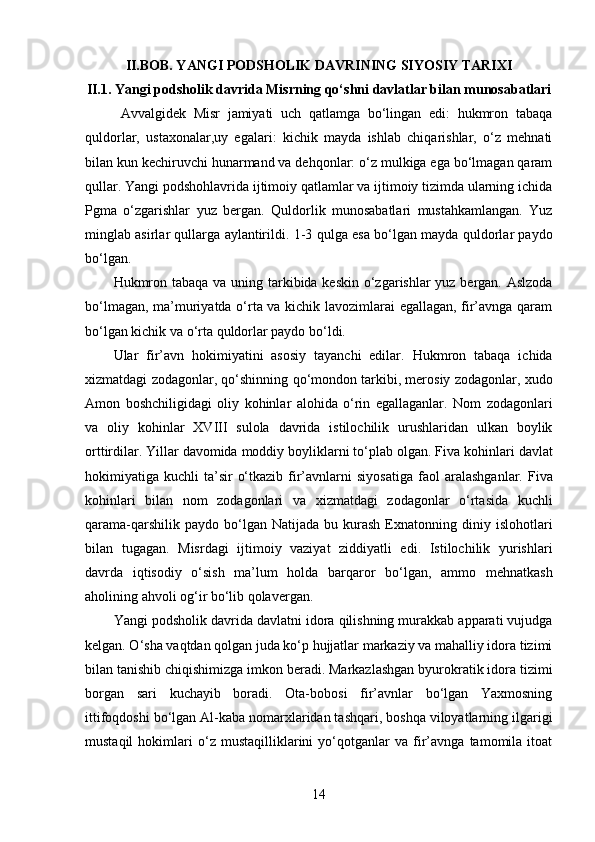 II.BOB. YANGI PODSHOLIK DAVRINING SIYOSIY TARIXI
II.1.  Yangi podsholik davrida Misrning qo‘shni davlatlar bilan munosabatlari
  Avvalgidek   Misr   jamiyati   uch   qatlamga   bo‘lingan   edi:   hukmron   tabaqa
quldorlar,   ustaxonalar,uy   egalari:   kichik   mayda   ishlab   chiqarishlar,   o‘z   mehnati
bilan kun kechiruvchi hunarmand va dehqonlar: o‘z mulkiga ega bo‘lmagan qaram
qullar. Yangi podshohlavrida ijtimoiy qatlamlar va ijtimoiy tizimda ularning ichida
Pgma   o‘zgarishlar   yuz   bergan.   Quldorlik   munosabatlari   mustahkamlangan.   Yuz
minglab asirlar qullarga aylantirildi. 1-3   qulga esa bo‘lgan mayda quldorlar paydo
bo‘lgan. 
Hukmron tabaqa   va uning tarkibida keskin o‘zgarishlar yuz bergan. Aslzoda
bo‘lmagan, ma’muriyatda o‘rta va kichik lavozimlarai egallagan, fir’avnga qaram
bo‘lgan kichik va o‘rta quldorlar paydo bo‘ldi. 
Ular   fir’avn   hokimiyatini   asosiy   tayanchi   edilar.   Hukmron   tabaqa   ichida
xizmatdagi zodagonlar, qo‘shinning   qo‘mondon tarkibi, merosiy zodagonlar, xudo
Amon   boshchiligidagi   oliy   kohinlar   alohida   o‘rin   egallaganlar.   Nom   zodagonlari
va   oliy   kohinlar   XVIII   sulola   davrida   istilochilik   urushlaridan   ulkan   boylik
orttirdilar. Yillar davomida moddiy boyliklarni to‘plab olgan. Fiva   kohinlari davlat
hokimiyatiga kuchli   ta’sir   o‘tkazib  fir’avnlarni  siyosatiga   faol   aralashganlar.  Fiva
kohinlari   bilan   nom   zodagonlari   va   xizmatdagi   zodagonlar   o‘rtasida   kuchli
qarama-qarshilik  paydo   bo‘lgan  Natijada   bu  kurash   Exnatonning  diniy  islohotlari
bilan   tugagan.   Misrdagi   ijtimoiy   vaziyat   ziddiyatli   edi.   Istilochilik   yurishlari
davrda   iqtisodiy   o‘sish   ma’lum   holda   barqaror   bo‘lgan,   ammo   mehnatkash
aholining ahvoli og‘ir bo‘lib qolavergan.
Yangi podsholik davrida davlatni idora qilishning murakkab apparati vujudga
kelgan. O‘sha vaqtdan qolgan juda ko‘p hujjatlar markaziy va mahalliy idora tizimi
bilan tanishib chiqishimizga imkon beradi. Markazlashgan byurokratik idora tizimi
borgan   sari   kuchayib   boradi.   Ota-bobosi   fir’avnlar   bo‘lgan   Yaxmosning
ittifoqdoshi bo‘lgan Al-kaba nomarxlaridan tashqari, boshqa viloyatlarning ilgarigi
mustaqil   hokimlari   o‘z   mustaqilliklarini   yo‘qotganlar   va   fir’avnga   tamomila   itoat
14 