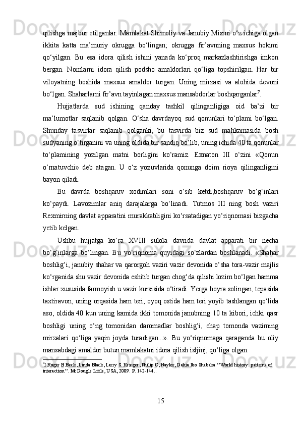 qilishga majbur etilganlar. Mamlakat Shimoliy va Janubiy Misrni o‘z ichiga olgan
ikkita   katta   ma’muriy   okrugga   bo‘lingan;   okrugga   fir’avnning   maxsus   hokimi
qo‘yilgan.   Bu   esa   idora   qilish   ishini   yanada   ko‘proq   markazlashtirishga   imkon
bergan.   Nomlarni   idora   qilish   podsho   amaldorlari   qo‘liga   topshirilgan.   Har   bir
viloyatning   boshida   maxsus   amaldor   turgan.   Uning   mirzasi   va   alohida   devoni
bo‘lgan. Shaharlarni fir’avn tayinlagan maxsus mansabdorlar boshqarganlar 7
.
Hujjatlarda   sud   ishining   qanday   tashkil   qilinganligiga   oid   ba’zi   bir
ma’lumotlar   saqlanib   qolgan.   O‘sha   davrdayoq   sud   qonunlari   to‘plami   bo‘lgan.
Shunday   tasvirlar   saqlanib   qolganki,   bu   tasvirda   biz   sud   mahkamasida   bosh
sudyaning o‘tirganini va uning oldida bir sandiq bo‘lib, uning ichida 40 ta qonunlar
to‘plamining   yozilgan   matni   borligini   ko‘ramiz.   Exnaton   III   o‘zini   «Qonun
o‘rnatuvchi»   deb   atagan.   U   o‘z   yozuvlarida   qonunga   doim   rioya   qilinganligini
bayon qiladi.
Bu   davrda   boshqaruv   xodimlari   soni   o‘sib   ketdi,boshqaruv   bo‘g‘inlari
ko‘paydi.   Lavozimlar   aniq   darajalarga   bo‘linadi.   Tutmos   III   ning   bosh   vaziri
Rexmirning davlat apparatini murakkabligini ko‘rsatadigan yo‘riqnomasi bizgacha
yetib kelgan. 
Ushbu   hujjatga   ko‘ra   XVIII   sulola   davrida   davlat   apparati   bir   necha
bo‘g‘inlarga   bo‘lingan.   Bu   yo‘riqnoma   quyidagi   so‘zlardan   boshlanadi.   «Shahar
boshlig‘i, janubiy shahar va qarorgoh vaziri vazir devonida o‘sha tora-vazir majlis
ko‘rganida shu vazir devonida eshitib turgan chog‘da qilishi lozim bo‘lgan hamma
ishlar xususida farmoyish u vazir kursisida o‘tiradi. Yerga boyra solingan, tepasida
taxtiravon, uning orqasida ham teri, oyoq ostida ham teri yoyib tashlangan qo‘lida
aso, oldida 40 kun uning kamida ikki tomonida janubning 10 ta kibori, ichki qasr
boshligi   uning   o‘ng   tomonidan   daromadlar   boshlig‘i,   chap   tomonda   vazirning
mirzalari   qo‘liga   yaqin   joyda   turadigan...».   Bu   yo‘riqnomaga   qaraganda   bu   oliy
mansabdagi amaldor butun mamlakatni idora qilish isljinj, qo‘liga olgan. 
7
I.Roger B.Beck, Linda Black, Larry S. Krieger, Philip C, Naylor, Dahia Ibo Shabaka ‘’World history: patterns of 
interaction’’. McDougle Little, USA, 2009.  P. 142-144..
 
15