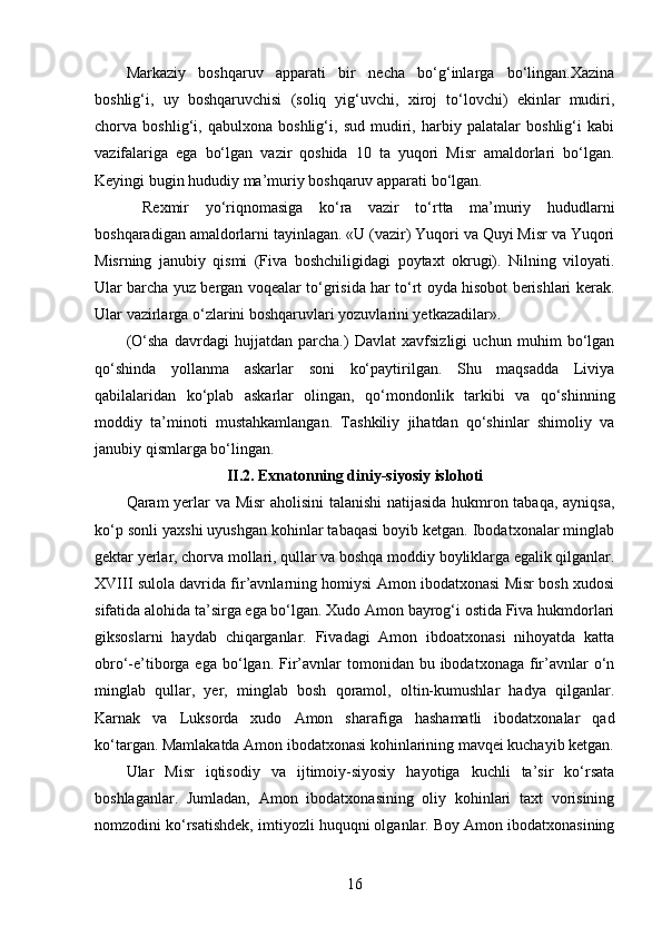 Markaziy   boshqaruv   apparati   bir   necha   bo‘g‘inlarga   bo‘lingan.Xazina
boshlig‘i,   uy   boshqaruvchisi   (soliq   yig‘uvchi,   xiroj   to‘lovchi)   ekinlar   mudiri,
chorva   boshlig‘i,   qabulxona   boshlig‘i,   sud   mudiri,   harbiy   palatalar   boshlig‘i   kabi
vazifalariga   ega   bo‘lgan   vazir   qoshida   10   ta   yuqori   Misr   amaldorlari   bo‘lgan.
Keyingi bugin hududiy ma’muriy boshqaruv apparati bo‘lgan.
  Rexmir   yo‘riqnomasiga   ko‘ra   vazir   to‘rtta   ma’muriy   hududlarni
boshqaradigan amaldorlarni tayinlagan. «U (vazir) Yuqori va Quyi Misr va Yuqori
Misrning   janubiy   qismi   (Fiva   boshchiligidagi   poytaxt   okrugi).   Nilning   viloyati.
Ular barcha yuz bergan voqealar to‘grisida har to‘rt oyda hisobot berishlari kerak.
Ular vazirlarga o‘zlarini boshqaruvlari yozuvlarini yetkazadilar».
(O‘sha   davrdagi   hujjatdan   parcha.)   Davlat   xavfsizligi   uchun   muhim   bo‘lgan
qo‘shinda   yollanma   askarlar   soni   ko‘paytirilgan.   Shu   maqsadda   Liviya
qabilalaridan   ko‘plab   askarlar   olingan,   qo‘mondonlik   tarkibi   va   qo‘shinning
moddiy   ta’minoti   mustahkamlangan.   Tashkiliy   jihatdan   qo‘shinlar   shimoliy   va
janubiy qismlarga bo‘lingan.
II.2. Exnatonning diniy-siyosiy islohoti
Qaram yerlar va Misr aholisini talanishi natijasida hukmron tabaqa, ayniqsa,
ko‘p sonli yaxshi uyushgan kohinlar tabaqasi boyib ketgan. Ibodatxonalar minglab
gektar yerlar, chorva mollari, qullar va boshqa moddiy boyliklarga egalik qilganlar.
XVIII sulola davrida fir’avnlarning homiysi Amon ibodatxonasi Misr bosh xudosi
sifatida alohida ta’sirga ega bo‘lgan. Xudo Amon bayrog‘i ostida Fiva hukmdorlari
giksoslarni   haydab   chiqarganlar.   Fivadagi   Amon   ibdoatxonasi   nihoyatda   katta
obro‘-e’tiborga ega  bo‘lgan. Fir’avnlar   tomonidan  bu  ibodatxonaga  fir’avnlar  o‘n
minglab   qullar,   yer,   minglab   bosh   qoramol,   oltin-kumushlar   hadya   qilganlar.
Karnak   va   Luksorda   xudo   Amon   sharafiga   hashamatli   ibodatxonalar   qad
ko‘targan. Mamlakatda Amon ibodatxonasi kohinlarining mavqei kuchayib ketgan.
Ular   Misr   iqtisodiy   va   ijtimoiy-siyosiy   hayotiga   kuchli   ta’sir   ko‘rsata
boshlaganlar.   Jumladan,   Amon   ibodatxonasining   oliy   kohinlari   taxt   vorisining
nomzodini ko‘rsatishdek, imtiyozli huquqni olganlar. Boy Amon ibodatxonasining
16 