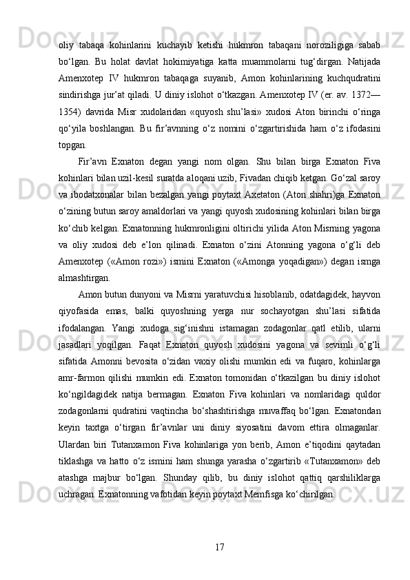 oliy   tabaqa   kohinlarini   kuchayib   ketishi   hukmron   tabaqani   noroziligiga   sabab
bo‘lgan.   Bu   holat   davlat   hokimiyatiga   katta   muammolarni   tug‘dirgan.   Natijada
Amenxotep   IV   hukmron   tabaqaga   suyanib,   Amon   kohinlarining   kuchqudratini
sindirishga jur’at qiladi. U diniy islohot o‘tkazgan. Amenxotep IV (er. av. 1372—
1354)   davrida   Misr   xudolaridan   «quyosh   shu’lasi»   xudosi   Aton   birinchi   o‘ringa
qo‘yila   boshlangan.   Bu   fir’avnning   o‘z   nomini   o‘zgartirishida   ham   o‘z   ifodasini
topgan. 
Fir’avn   Exnaton   degan   yangi   nom   olgan.   Shu   bilan   birga   Exnaton   Fiva
kohinlari bilan uzil-kesil suratda aloqani uzib, Fivadan chiqib ketgan. Go‘zal saroy
va ibodatxonalar  bilan bezalgan yangi  poytaxt Axetaton (Aton shahri)ga Exnaton
o‘zining butun saroy amaldorlari va yangi quyosh xudosining kohinlari bilan birga
ko‘chib kelgan. Exnatonning hukmronligini oltirichi yilida Aton Misrning yagona
va   oliy   xudosi   deb   e’lon   qilinadi.   Exnaton   o‘zini   Atonning   yagona   o‘g‘li   deb
Amenxotep   («Amon   rozi»)   ismini   Exnaton   («Amonga   yoqadigan»)   degan   ismga
almashtirgan. 
Amon butun dunyoni va Misrni yaratuvchisi hisoblanib, odatdagidek, hayvon
qiyofasida   emas,   balki   quyoshning   yerga   nur   sochayotgan   shu’lasi   sifatida
ifodalangan.   Yangi   xudoga   sig‘inishni   istamagan   zodagonlar   qatl   etilib,   ularni
jasadlari   yoqilgan.   Faqat   Exnaton   quyosh   xudosini   yagona   va   sevimli   o‘g‘li
sifatida   Amonni   bevosita   o‘zidan   vaxiy   olishi   mumkin   edi   va   fuqaro,   kohinlarga
amr-farmon   qilishi   mumkin   edi.   Exnaton   tomonidan   o‘tkazilgan   bu   diniy   islohot
ko‘ngildagidek   natija   bermagan.   Exnaton   Fiva   kohinlari   va   nomlaridagi   quldor
zodagonlarni   qudratini   vaqtincha   bo‘shashtirishga   muvaffaq   bo‘lgan.   Exnatondan
keyin   taxtga   o‘tirgan   fir’avnlar   uni   diniy   siyosatini   davom   ettira   olmaganlar.
Ulardan   biri   Tutanxamon   Fiva   kohinlariga   yon   berib,   Amon   e’tiqodini   qaytadan
tiklashga   va   hatto   o‘z   ismini   ham   shunga   yarasha   o‘zgartirib   «Tutanxamon»   deb
atashga   majbur   bo‘lgan.   Shunday   qilib,   bu   diniy   islohot   qattiq   qarshiliklarga
uchragan. Exnatonning vafotidan keyin poytaxt Memfisga ko‘chirilgan.
17 