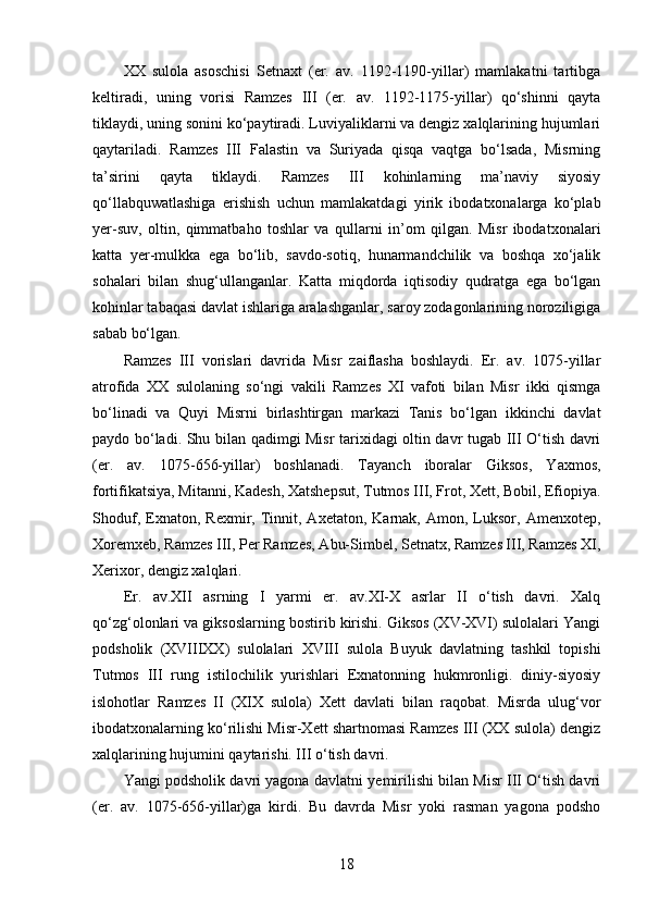 XX   sulola   asoschisi   Setnaxt   (er.   av.   1192-1190-yillar)   mamlakatni   tartibga
keltiradi,   uning   vorisi   Ramzes   III   (er.   av.   1192-1175-yillar)   qo‘shinni   qayta
tiklaydi, uning sonini ko‘paytiradi. Luviyaliklarni va dengiz xalqlarining hujumlari
qaytariladi.   Ramzes   III   Falastin   va   Suriyada   qisqa   vaqtga   bo‘lsada,   Misrning
ta’sirini   qayta   tiklaydi.   Ramzes   III   kohinlarning   ma’naviy   siyosiy
qo‘llabquwatlashiga   erishish   uchun   mamlakatdagi   yirik   ibodatxonalarga   ko‘plab
yer-suv,   oltin,   qimmatbaho   toshlar   va   qullarni   in’om   qilgan.   Misr   ibodatxonalari
katta   yer-mulkka   ega   bo‘lib,   savdo-sotiq,   hunarmandchilik   va   boshqa   xo‘jalik
sohalari   bilan   shug‘ullanganlar.   Katta   miqdorda   iqtisodiy   qudratga   ega   bo‘lgan
kohinlar tabaqasi davlat ishlariga aralashganlar, saroy zodagonlarining noroziligiga
sabab bo‘lgan.
Ramzes   III   vorislari   davrida   Misr   zaiflasha   boshlaydi.   Er.   av.   1075-yillar
atrofida   XX   sulolaning   so‘ngi   vakili   Ramzes   XI   vafoti   bilan   Misr   ikki   qismga
bo‘linadi   va   Quyi   Misrni   birlashtirgan   markazi   Tanis   bo‘lgan   ikkinchi   davlat
paydo bo‘ladi. Shu bilan qadimgi Misr tarixidagi oltin davr tugab III O‘tish davri
(er.   av.   1075-656-yillar)   boshlanadi.   Tayanch   iboralar   Giksos,   Yaxmos,
fortifikatsiya, Mitanni, Kadesh, Xatshepsut, Tutmos III, Frot, Xett, Bobil, Efiopiya.
Shoduf,   Exnaton,   Rexmir,  Tinnit,  Axetaton,   Karnak,  Amon,   Luksor,   Amenxotep,
Xoremxeb, Ramzes III, Per Ramzes, Abu-Simbel, Setnatx, Ramzes III, Ramzes XI,
Xerixor, dengiz xalqlari.
Er.   av.XII   asrning   I   yarmi   er.   av.XI-X   asrlar   II   o‘tish   davri.   Xalq
qo‘zg‘olonlari va giksoslarning bostirib kirishi. Giksos (XV-XVI) sulolalari Yangi
podsholik   (XVIIIXX)   sulolalari   XVIII   sulola   Buyuk   davlatning   tashkil   topishi
Tutmos   III   rung   istilochilik   yurishlari   Exnatonning   hukmronligi.   diniy-siyosiy
islohotlar   Ramzes   II   (XIX   sulola)   Xett   davlati   bilan   raqobat.   Misrda   ulug‘vor
ibodatxonalarning ko‘rilishi Misr-Xett shartnomasi Ramzes III (XX sulola) dengiz
xalqlarining hujumini qaytarishi. III o‘tish davri.  
Yangi podsholik davri yagona davlatni yemirilishi bilan Misr III O‘tish davri
(er.   av.   1075-656-yillar)ga   kirdi.   Bu   davrda   Misr   yoki   rasman   yagona   podsho
18 