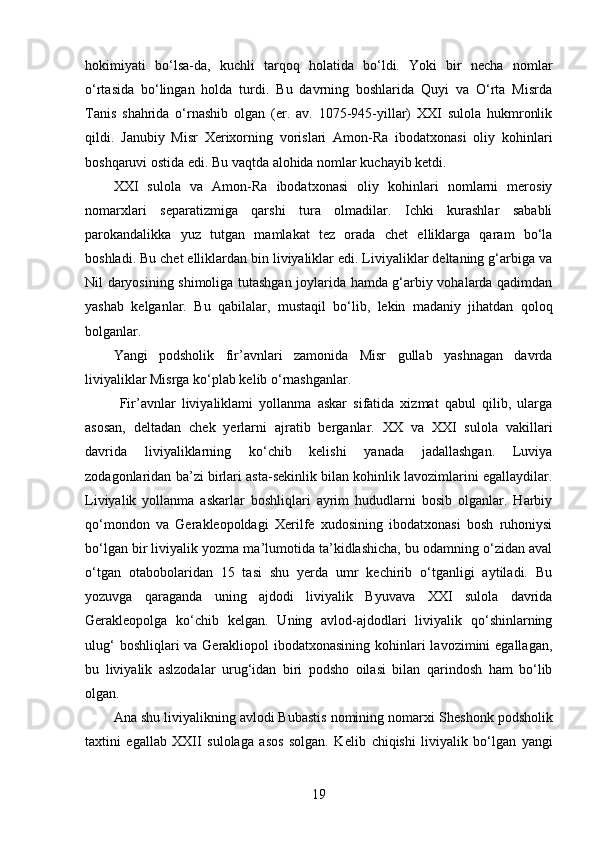 hokimiyati   bo‘lsa-da,   kuchli   tarqoq   holatida   bo‘ldi.   Yoki   bir   necha   nomlar
o‘rtasida   bo‘lingan   holda   turdi.   Bu   davrning   boshlarida   Quyi   va   O‘rta   Misrda
Tanis   shahrida   o‘rnashib   olgan   (er.   av.   1075-945-yillar)   XXI   sulola   hukmronlik
qildi.   Janubiy   Misr   Xerixorning   vorislari   Amon-Ra   ibodatxonasi   oliy   kohinlari
boshqaruvi ostida edi. Bu vaqtda alohida nomlar kuchayib ketdi. 
XXI   sulola   va   Amon-Ra   ibodatxonasi   oliy   kohinlari   nomlarni   merosiy
nomarxlari   separatizmiga   qarshi   tura   olmadilar.   Ichki   kurashlar   sababli
parokandalikka   yuz   tutgan   mamlakat   tez   orada   chet   elliklarga   qaram   bo‘la
boshladi. Bu chet elliklardan bin liviyaliklar edi. Liviyaliklar deltaning g‘arbiga va
Nil daryosining shimoliga tutashgan joylarida hamda g‘arbiy vohalarda qadimdan
yashab   kelganlar.   Bu   qabilalar,   mustaqil   bo‘lib,   lekin   madaniy   jihatdan   qoloq
bolganlar. 
Yangi   podsholik   fir’avnlari   zamonida   Misr   gullab   yashnagan   davrda
liviyaliklar Misrga ko‘plab kelib o‘rnashganlar.
  Fir’avnlar   liviyaliklami   yollanma   askar   sifatida   xizmat   qabul   qilib,   ularga
asosan,   deltadan   chek   yerlarni   ajratib   berganlar.   XX   va   XXI   sulola   vakillari
davrida   liviyaliklarning   ko‘chib   kelishi   yanada   jadallashgan.   Luviya
zodagonlaridan ba’zi birlari asta-sekinlik bilan kohinlik lavozimlarini egallaydilar.
Liviyalik   yollanma   askarlar   boshliqlari   ayrim   hududlarni   bosib   olganlar.   Harbiy
qo‘mondon   va   Gerakleopoldagi   Xerilfe   xudosining   ibodatxonasi   bosh   ruhoniysi
bo‘lgan bir liviyalik yozma ma’lumotida ta’kidlashicha, bu odamning o‘zidan aval
o‘tgan   otabobolaridan   15   tasi   shu   yerda   umr   kechirib   o‘tganligi   aytiladi.   Bu
yozuvga   qaraganda   uning   ajdodi   liviyalik   Byuvava   XXI   sulola   davrida
Gerakleopolga   ko‘chib   kelgan.   Uning   avlod-ajdodlari   liviyalik   qo‘shinlarning
ulug‘  boshliqlari va Gerakliopol ibodatxonasining kohinlari lavozimini  egallagan,
bu   liviyalik   aslzodalar   urug‘idan   biri   podsho   oilasi   bilan   qarindosh   ham   bo‘lib
olgan.
Ana shu liviyalikning avlodi Bubastis nomining nomarxi   Sheshonk podsholik
taxtini   egallab   XXII   sulolaga   asos   solgan.   Kelib   chiqishi   liviyalik   bo‘lgan   yangi
19 