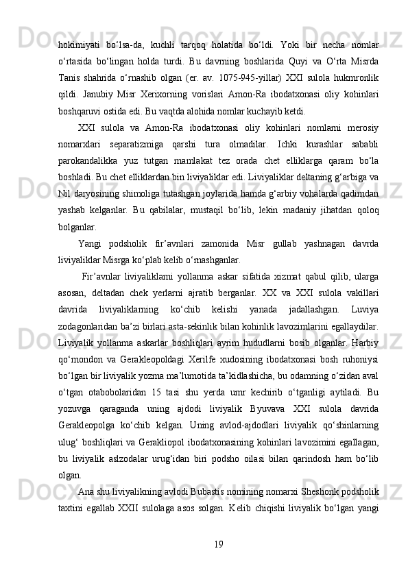hokimiyati   bo‘lsa-da,   kuchli   tarqoq   holatida   bo‘ldi.   Yoki   bir   necha   nomlar
o‘rtasida   bo‘lingan   holda   turdi.   Bu   davrning   boshlarida   Quyi   va   O‘rta   Misrda
Tanis   shahrida   o‘rnashib   olgan   (er.   av.   1075-945-yillar)   XXI   sulola   hukmronlik
qildi.   Janubiy   Misr   Xerixorning   vorislari   Amon-Ra   ibodatxonasi   oliy   kohinlari
boshqaruvi ostida edi. Bu vaqtda alohida nomlar kuchayib ketdi. 
XXI   sulola   va   Amon-Ra   ibodatxonasi   oliy   kohinlari   nomlarni   merosiy
nomarxlari   separatizmiga   qarshi   tura   olmadilar.   Ichki   kurashlar   sababli
parokandalikka   yuz   tutgan   mamlakat   tez   orada   chet   elliklarga   qaram   bo‘la
boshladi. Bu chet elliklardan bin liviyaliklar edi. Liviyaliklar deltaning g‘arbiga va
Nil daryosining shimoliga tutashgan joylarida hamda g‘arbiy vohalarda qadimdan
yashab   kelganlar.   Bu   qabilalar,   mustaqil   bo‘lib,   lekin   madaniy   jihatdan   qoloq
bolganlar. 
Yangi   podsholik   fir’avnlari   zamonida   Misr   gullab   yashnagan   davrda
liviyaliklar Misrga ko‘plab kelib o‘rnashganlar.
  Fir’avnlar   liviyaliklami   yollanma   askar   sifatida   xizmat   qabul   qilib,   ularga
asosan,   deltadan   chek   yerlarni   ajratib   berganlar.   XX   va   XXI   sulola   vakillari
davrida   liviyaliklarning   ko‘chib   kelishi   yanada   jadallashgan.   Luviya
zodagonlaridan ba’zi birlari asta-sekinlik bilan kohinlik lavozimlarini egallaydilar.
Liviyalik   yollanma   askarlar   boshliqlari   ayrim   hududlarni   bosib   olganlar.   Harbiy
qo‘mondon   va   Gerakleopoldagi   Xerilfe   xudosining   ibodatxonasi   bosh   ruhoniysi
bo‘lgan bir liviyalik yozma ma’lumotida ta’kidlashicha, bu odamning o‘zidan aval
o‘tgan   otabobolaridan   15   tasi   shu   yerda   umr   kechirib   o‘tganligi   aytiladi.   Bu
yozuvga   qaraganda   uning   ajdodi   liviyalik   Byuvava   XXI   sulola   davrida
Gerakleopolga   ko‘chib   kelgan.   Uning   avlod-ajdodlari   liviyalik   qo‘shinlarning
ulug‘  boshliqlari va Gerakliopol ibodatxonasining kohinlari lavozimini  egallagan,
bu   liviyalik   aslzodalar   urug‘idan   biri   podsho   oilasi   bilan   qarindosh   ham   bo‘lib
olgan.
Ana shu liviyalikning avlodi Bubastis nomining nomarxi   Sheshonk podsholik
taxtini   egallab   XXII   sulolaga   asos   solgan.   Kelib   chiqishi   liviyalik   bo‘lgan   yangi
19