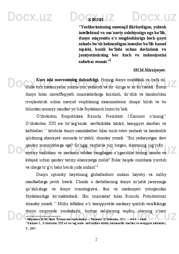 KIRISH
“Yoshlarimizning mustaqil fikrlaydigan, yuksak
intellektual va ma’naviy salohiyatiga ega bo lib,ʻ
dunyo   miqyosida   o z   tengdoshlariga   hech   qaysi	
ʻ
sohada bo sh kelmaydigan insonlar bo lib kamol	
ʻ ʻ
topishi,   baxtli   bo lishi   uchun   davlatimiz   va	
ʻ
jamiyatimizning   bor   kuch   va   imkoniyatini
safarbar etamiz” 1
SH.M.Mirziyoyev.
Kurs   ishi   mavzusining  dolzarbligi.   Hozirgi   dunyo   murakkab   va   turfa   xil.
Unda turli madaniyatlar yonma-yon yashaydi va bir -biriga ta sir ko rsatadi.	
ʼ ʻ   Butun
dunyo   bilan   muvaffaqiyatli   munosabatlarga   kirishish,   do stlik   va   hamkorlikni
ʻ
rivojlantirish   uchun   mavjud   voqelikning   muammolarini   chuqur   bilish   va   bu
bilimdan umum iy  manfaat yo lida foydalanish lozim bo ladi.	
ʻ ʻ
O zbekiston   Respublikasi   Birinchi   Prezidenti   I.Karimov   o zining	
ʻ ʻ ʻʼ
O zbekiston   XXI   asr   bo sag asida:	
ʻ ʻ ʻ   xavfsizlikka   tahdid,   taraqqiyot   shartlari   va
kafolatlari   kitobida dunyo mamlakatlari bilan tinch-totuv yashash va hamkorlik	
ʼʼ
qilishning   ahamiyati   xususida   to xtalib,   shunday   yozadi:	
ʻ   “Biz   yashayotgan   davr
qanday   xususiyatlarga   ega?   So nggi   vaqtlarda   yuz   bergan,   dunyoning   jug rofiy   -	
ʻ ʻ
siyosiy   tuzilishini   va   xaritasini   tubdan   yangilagan   o zgarishlar   hozirgi   zamon   va	
ʻ
kelajak   uchun   qanday   tarixiy   ahamiyatga   molik?   Bular   haqida   mulohaza   y u ritish
va ularga to g ri baho berish juda muhim”	
ʻ ʻ 2
.
Dunyo   iqtisodiy   hayotining   globallashuvi   muhim   hayotiy   va   milliy
manfaatlarga   javob   beradi.   Chunki   u   davlatlarning   dunyo   xo jalik   jarayoniga	
ʻ
qo shilishiga   va   dunyo   texnologiyasi,   fani   va   madaniyati   yutuqlaridan	
ʻ
foydalanishga   ko maklashadi.	
ʻ   Shu   munosabat   bilan   Birinchi   Prezidentimiz
shunday  yozadi:   Milliy  tafakkur  o z  taraqqiyotida  madaniy  qurilish   vazifalariga	
ʼʼ ʻ
dunyo   miqyosida   yondashishi,   boshqa   xalqlarning   taqdiri,   ularning   o zaro	
ʻ
1
  Мирзиёев Ш.М. Янги Ўзбекистон стратегияси. – Тошкент: O ‘ zbekiston, 2021. – 464 б.  – kitob.
2
  Karimov I., O zbekiston XXI asr bo sag asida: xavfsizlikka tahdid, barkamollik shartlari va taraqqiyot kafolatlari,	
ʻ ʻ ʻ
T., 1997.
2 