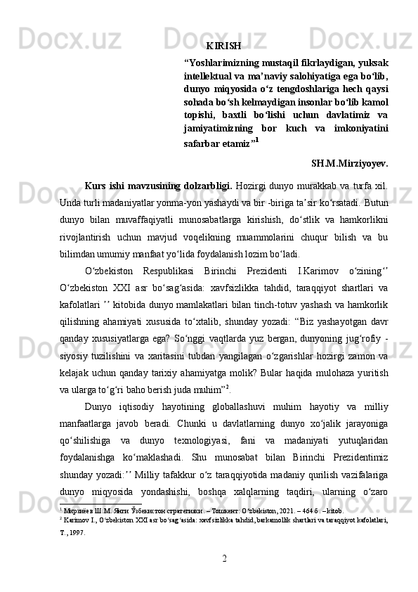 KIRISH
“Yoshlarimizning mustaqil fikrlaydigan, yuksak
intellektual va ma’naviy salohiyatiga ega bo lib,ʻ
dunyo   miqyosida   o z   tengdoshlariga   hech   qaysi	
ʻ
sohada bo sh kelmaydigan insonlar bo lib kamol	
ʻ ʻ
topishi,   baxtli   bo lishi   uchun   davlatimiz   va	
ʻ
jamiyatimizning   bor   kuch   va   imkoniyatini
safarbar etamiz” 1
SH.M.Mirziyoyev.
Kurs   ishi   mavzusining  dolzarbligi.   Hozirgi   dunyo   murakkab   va   turfa   xil.
Unda turli madaniyatlar yonma-yon yashaydi va bir -biriga ta sir ko rsatadi.	
ʼ ʻ   Butun
dunyo   bilan   muvaffaqiyatli   munosabatlarga   kirishish,   do stlik   va   hamkorlikni
ʻ
rivojlantirish   uchun   mavjud   voqelikning   muammolarini   chuqur   bilish   va   bu
bilimdan umum iy  manfaat yo lida foydalanish lozim bo ladi.	
ʻ ʻ
O zbekiston   Respublikasi   Birinchi   Prezidenti   I.Karimov   o zining	
ʻ ʻ ʻʼ
O zbekiston   XXI   asr   bo sag asida:	
ʻ ʻ ʻ   xavfsizlikka   tahdid,   taraqqiyot   shartlari   va
kafolatlari   kitobida dunyo mamlakatlari bilan tinch-totuv yashash va hamkorlik	
ʼʼ
qilishning   ahamiyati   xususida   to xtalib,   shunday   yozadi:	
ʻ   “Biz   yashayotgan   davr
qanday   xususiyatlarga   ega?   So nggi   vaqtlarda   yuz   bergan,   dunyoning   jug rofiy   -	
ʻ ʻ
siyosiy   tuzilishini   va   xaritasini   tubdan   yangilagan   o zgarishlar   hozirgi   zamon   va	
ʻ
kelajak   uchun   qanday   tarixiy   ahamiyatga   molik?   Bular   haqida   mulohaza   y u ritish
va ularga to g ri baho berish juda muhim”	
ʻ ʻ 2
.
Dunyo   iqtisodiy   hayotining   globallashuvi   muhim   hayotiy   va   milliy
manfaatlarga   javob   beradi.   Chunki   u   davlatlarning   dunyo   xo jalik   jarayoniga	
ʻ
qo shilishiga   va   dunyo   texnologiyasi,   fani   va   madaniyati   yutuqlaridan	
ʻ
foydalanishga   ko maklashadi.	
ʻ   Shu   munosabat   bilan   Birinchi   Prezidentimiz
shunday  yozadi:   Milliy  tafakkur  o z  taraqqiyotida  madaniy  qurilish   vazifalariga	
ʼʼ ʻ
dunyo   miqyosida   yondashishi,   boshqa   xalqlarning   taqdiri,   ularning   o zaro	
ʻ
1
  Мирзиёев Ш.М. Янги Ўзбекистон стратегияси. – Тошкент: O ‘ zbekiston, 2021. – 464 б.  – kitob.
2
  Karimov I., O zbekiston XXI asr bo sag asida: xavfsizlikka tahdid, barkamollik shartlari va taraqqiyot kafolatlari,	
ʻ ʻ ʻ
T., 1997.
2