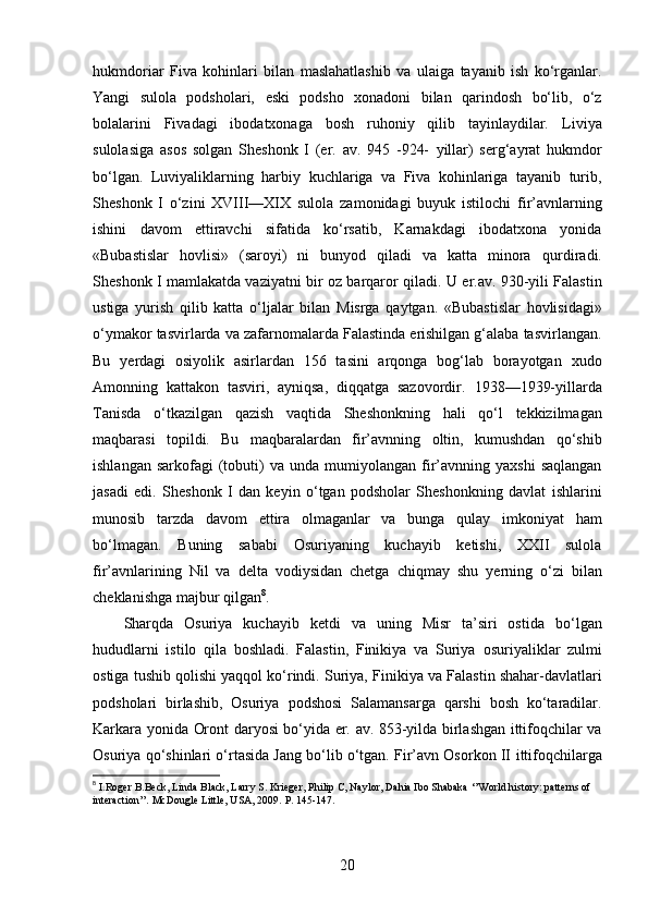 hukmdoriar   Fiva   kohinlari   bilan   maslahatlashib   va   ulaiga   tayanib   ish   ko‘rganlar.
Yangi   sulola   podsholari,   eski   podsho   xonadoni   bilan   qarindosh   bo‘lib,   o‘z
bolalarini   Fivadagi   ibodatxonaga   bosh   ruhoniy   qilib   tayinlaydilar.   Liviya
sulolasiga   asos   solgan   Sheshonk   I   (er.   av.   945   -924-   yillar)   serg‘ayrat   hukmdor
bo‘lgan.   Luviyaliklarning   harbiy   kuchlariga   va   Fiva   kohinlariga   tayanib   turib,
Sheshonk   I   o‘zini   XVIII—XIX   sulola   zamonidagi   buyuk   istilochi   fir’avnlarning
ishini   davom   ettiravchi   sifatida   ko‘rsatib,   Karnakdagi   ibodatxona   yonida
«Bubastislar   hovlisi»   (saroyi)   ni   bunyod   qiladi   va   katta   minora   qurdiradi.
Sheshonk I mamlakatda vaziyatni bir oz barqaror qiladi.   U er.av. 930-yili Falastin
ustiga   yurish   qilib   katta   o‘ljalar   bilan   Misrga   qaytgan.   «Bubastislar   hovlisidagi»
o‘ymakor tasvirlarda va   zafarnomalarda Falastinda erishilgan g‘alaba tasvirlangan.
Bu   yerdagi   osiyolik   asirlardan   156   tasini   arqonga   bog‘lab   borayotgan   xudo
Amonning   kattakon   tasviri,   ayniqsa,   diqqatga   sazovordir.   1938—1939-yillarda
Tanisda   o‘tkazilgan   qazish   vaqtida   Sheshonkning   hali   qo‘l   tekkizilmagan
maqbarasi   topildi.   Bu   maqbaralardan   fir’avnning   oltin,   kumushdan   qo‘shib
ishlangan  sarkofagi  (tobuti)   va  unda  mumiyolangan  fir’avnning  yaxshi  saqlangan
jasadi   edi.   Sheshonk   I   dan   keyin   o‘tgan   podsholar   Sheshonkning   davlat   ishlarini
munosib   tarzda   davom   ettira   olmaganlar   va   bunga   qulay   imkoniyat   ham
bo‘lmagan.   Buning   sababi   Osuriyaning   kuchayib   ketishi,   XXII   sulola
fir’avnlarining   Nil   va   delta   vodiysidan   chetga   chiqmay   shu   yerning   o‘zi   bilan
cheklanishga majbur qilgan 8
.  
Sharqda   Osuriya   kuchayib   ketdi   va   uning   Misr   ta’siri   ostida   bo‘lgan
hududlarni   istilo   qila   boshladi.   Falastin,   Finikiya   va   Suriya   osuriyaliklar   zulmi
ostiga tushib qolishi yaqqol ko‘rindi. Suriya,   Finikiya va Falastin shahar-davlatlari
podsholari   birlashib,   Osuriya   podshosi   Salamansarga   qarshi   bosh   ko‘taradilar.
Karkara yonida   Oront daryosi bo‘yida er. av. 853-yilda birlashgan ittifoqchilar va
Osuriya qo‘shinlari o‘rtasida Jang bo‘lib o‘tgan. Fir’avn Osorkon II   ittifoqchilarga
8
  I.Roger B.Beck, Linda Black, Larry S. Krieger, Philip C, Naylor, Dahia Ibo Shabaka ‘’World history: patterns of 
interaction’’. McDougle Little, USA, 2009.  P. 145-147.
20