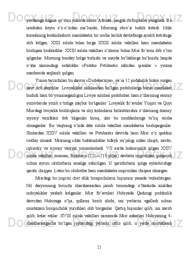 yordamga ozgina qo‘shin yubordi xolos. Afsuski,   jangda ittifoqchilar yengiladi. Bu
urashdan   keyin   o‘z-o‘zidan   ma’lumki,   Misrning   obro‘si   tushib   ketadi.   Ichki
kurashning keskinlashuvi   mamlakatni bir necha kichik davlatlarga ajralib ketishiga
olib   kelgan.   XXII   sulola   bilan   birga   XXIII   sulola   vakillari   ham   mamlakatni
boshqara boshladilar. XXIII sulola vakillari o‘zlarini   butun Misr fir’avni deb e’lon
qilganlar.   Misrning bunday holga tushishi va mayda bo‘laklarga bo‘linishi   haqida
o‘sha   zamondagi   esdaliklar   «Podsho   Petubastis   siklidan   qissalar   »   yozma
manbasida saqlanib qolgan. 
Yunon tarixchilari bu   davrni «Dodekarxiya», ya’ni 12 podsholik hukm surgan
davr   deb   ataydilar.   Liviyaliklar   sulolasidan   bo‘lgan   podsholarga   butun   mamlakat
hududi ham bo‘ysunmaganligini Liviya sulolasi podsholari   ham o‘zlarining rasmiy
yozuvlarida yozib o‘tishga majbur   bo‘lganlar. Liviyalik fir’avnlar Yuqori va Quyi
Misrdagi liviyalik   boshliqlarni va oliy kohinlarni birlashtirishni o‘zlarining doimiy
siyosiy   vazifalari   deb   bilganlar   biroq,   ular   bu   muddaolariga   to‘liq   erisha
olmaganlar.   Bir   vaqtning   o‘zida   ikki   sulola   vakillari   mamlakatni   boshqarganlar.
Shulardan   XXIV   sulola   vakillari   va   Petubastis   davrida   ham   Misr   o‘z   qaddini
rostlay   olmadi.  Misrning  ichki   tushkunliklar   tufayli  xo‘jaligi   izdan  chiqib,  savdo,
iqtisodiy   va   siyosiy   vaziyat   yomonlashadi.   VII   asrda   hukmronlik   qilgan   XXIV
sulola vakillari xususan, Bokxoris (721—715-yillar) davlatni inqirozdan qutqarish
uchun   ayrim   islohotlarni   amalga   oshirilgan.   U   qarzdorlarni   qulga   aylantirishga
qarshi chiqqan. Lekin bu islohotlar ham mamlakatni inqirozdan   chiqara olmagan. 
Misrdagi   bu   inqiroz   chet   ellik   bosqinchilarni   hujumini   yanada   tezlashtirgan.
Nil   daryosining   birinchi   sharsharasidan   janub   tomondagi   o‘lkalarda   azaldan
nubiyaliklar   yashab   kelganlar.   Misr   fir’avnlari   Nubiyada   Qadimgi   podsholik
davridan   Nubiyaga   o‘lja,   qullarni   bosib   olishi,   uni   yerlarini   egallash   uchun
muntazam  bosqinchilik   yurishlari  olib borganlar. Qattiq hujumlar  qilib, uni xarob
qilib,   kelar   edilar.   XVIII   sulola   vakillari   zamonida   Misr   askarlari   Nubiyaning   4-
sharsharasigacha   bo‘lgan   joylaridagi   yerlarni   istilo   qilib,   u   yerda   mustahkam
21