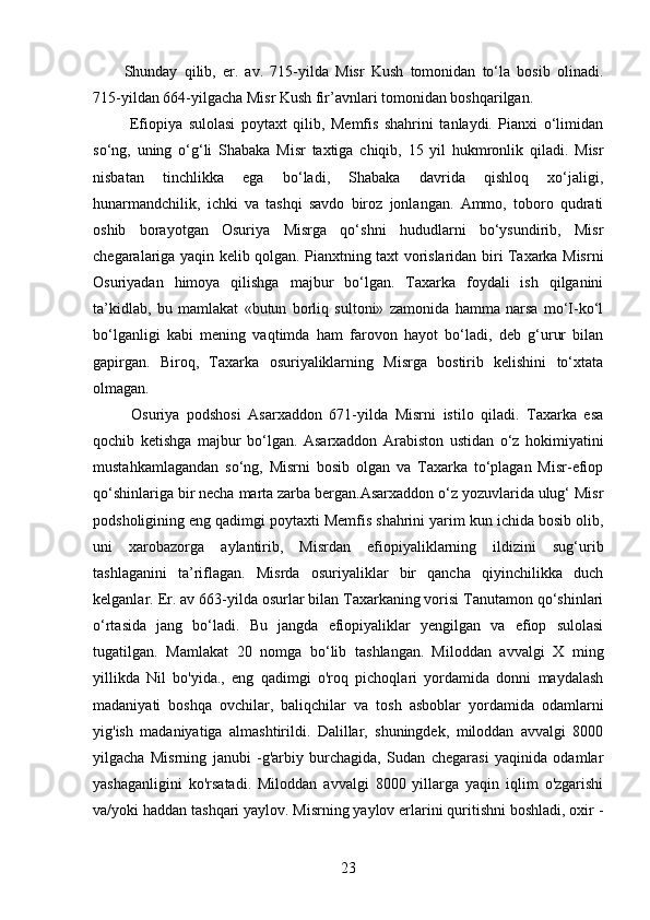 Shunday   qilib,   er.   av.   715-yilda   Misr   Kush   tomonidan   to‘la   bosib   olinadi.
715-yildan 664-yilgacha Misr Kush fir’avnlari tomonidan boshqarilgan.
  Efiopiya   sulolasi   poytaxt   qilib,   Memfis   shahrini   tanlaydi.   Pianxi   o‘limidan
so‘ng,   uning   o‘g‘li   Shabaka   Misr   taxtiga   chiqib,   15   yil   hukmronlik   qiladi.   Misr
nisbatan   tinchlikka   ega   bo‘ladi,   Shabaka   davrida   qishloq   xo‘jaligi,
hunarmandchilik,   ichki   va   tashqi   savdo   biroz   jonlangan.   Ammo,   toboro   qudrati
oshib   borayotgan   Osuriya   Misrga   qo‘shni   hududlarni   bo‘ysundirib,   Misr
chegaralariga yaqin kelib qolgan. Pianxtning taxt vorislaridan biri Taxarka Misrni
Osuriyadan   himoya   qilishga   majbur   bo‘lgan.   Taxarka   foydali   ish   qilganini
ta’kidlab,   bu   mamlakat   «butun   borliq   sultoni»   zamonida   hamma   narsa   mo‘I-ko‘l
bo‘lganligi   kabi   mening   vaqtimda   ham   farovon   hayot   bo‘ladi,   deb   g‘urur   bilan
gapirgan.   Biroq,   Taxarka   osuriyaliklarning   Misrga   bostirib   kelishini   to‘xtata
olmagan.
  Osuriya   podshosi   Asarxaddon   671-yilda   Misrni   istilo   qiladi.   Taxarka   esa
qochib   ketishga   majbur   bo‘lgan.   Asarxaddon   Arabiston   ustidan   o‘z   hokimiyatini
mustahkamlagandan   so‘ng,   Misrni   bosib   olgan   va   Taxarka   to‘plagan   Misr-efiop
qo‘shinlariga bir necha marta zarba bergan.Asarxaddon o‘z yozuvlarida ulug‘ Misr
podsholigining eng qadimgi poytaxti Memfis shahrini yarim kun ichida bosib olib,
uni   xarobazorga   aylantirib,   Misrdan   efiopiyaliklarning   ildizini   sug‘urib
tashlaganini   ta’riflagan.   Misrda   osuriyaliklar   bir   qancha   qiyinchilikka   duch
kelganlar. Er. av 663-yilda osurlar bilan Taxarkaning vorisi Tanutamon qo‘shinlari
o‘rtasida   jang   bo‘ladi.   Bu   jangda   efiopiyaliklar   yengilgan   va   efiop   sulolasi
tugatilgan.   Mamlakat   20   nomga   bo‘lib   tashlangan.   Miloddan   avvalgi   X   ming
yillikda   Nil   bo'yida.,   eng   qadimgi   o'roq   pichoqlari   yordamida   donni   maydalash
madaniyati   boshqa   ovchilar,   baliqchilar   va   tosh   asboblar   yordamida   odamlarni
yig'ish   madaniyatiga   almashtirildi.   Dalillar,   shuningdek,   miloddan   avvalgi   8000
yilgacha   Misrning   janubi   -g'arbiy   burchagida,   Sudan   chegarasi   yaqinida   odamlar
yashaganligini   ko'rsatadi.   Miloddan   avvalgi   8000   yillarga   yaqin   iqlim   o'zgarishi
va/yoki haddan tashqari yaylov. Misrning yaylov erlarini quritishni boshladi, oxir -
23