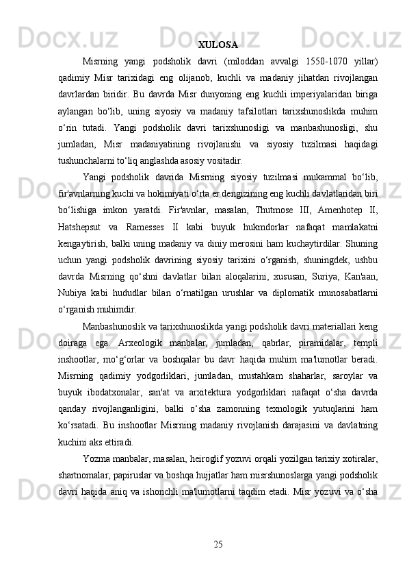 XULOSA
Misrning   yangi   podsholik   davri   (miloddan   avvalgi   1550-1070   yillar)
qadimiy   Misr   tarixidagi   eng   olijanob,   kuchli   va   madaniy   jihatdan   rivojlangan
davrlardan   biridir.   Bu   davrda   Misr   dunyoning   eng   kuchli   imperiyalaridan   biriga
aylangan   bo‘lib,   uning   siyosiy   va   madaniy   tafsilotlari   tarixshunoslikda   muhim
o‘rin   tutadi.   Yangi   podsholik   davri   tarixshunosligi   va   manbashunosligi,   shu
jumladan,   Misr   madaniyatining   rivojlanishi   va   siyosiy   tuzilmasi   haqidagi
tushunchalarni to‘liq anglashda asosiy vositadir.
Yangi   podsholik   davrida   Misrning   siyosiy   tuzilmasi   mukammal   bo‘lib,
fir'avnlarning kuchi va hokimiyati o‘rta er dengizining eng kuchli davlatlaridan biri
bo‘lishiga   imkon   yaratdi.   Fir'avnlar,   masalan,   Thutmose   III,   Amenhotep   II,
Hatshepsut   va   Ramesses   II   kabi   buyuk   hukmdorlar   nafaqat   mamlakatni
kengaytirish, balki uning madaniy va diniy merosini ham kuchaytirdilar. Shuning
uchun   yangi   podsholik   davrining   siyosiy   tarixini   o‘rganish,   shuningdek,   ushbu
davrda   Misrning   qo‘shni   davlatlar   bilan   aloqalarini,   xususan,   Suriya,   Kan'aan,
Nubiya   kabi   hududlar   bilan   o‘rnatilgan   urushlar   va   diplomatik   munosabatlarni
o‘rganish muhimdir.
Manbashunoslik va tarixshunoslikda yangi podsholik davri materiallari keng
doiraga   ega.   Arxeologik   manbalar,   jumladan,   qabrlar,   piramidalar,   templi
inshootlar,   mo‘g‘orlar   va   boshqalar   bu   davr   haqida   muhim   ma'lumotlar   beradi.
Misrning   qadimiy   yodgorliklari,   jumladan,   mustahkam   shaharlar,   saroylar   va
buyuk   ibodatxonalar,   san'at   va   arxitektura   yodgorliklari   nafaqat   o‘sha   davrda
qanday   rivojlanganligini,   balki   o‘sha   zamonning   texnologik   yutuqlarini   ham
ko‘rsatadi.   Bu   inshootlar   Misrning   madaniy   rivojlanish   darajasini   va   davlatning
kuchini aks ettiradi.
Yozma manbalar, masalan, heiroglif yozuvi orqali yozilgan tarixiy xotiralar,
shartnomalar, papiruslar va boshqa hujjatlar ham misrshunoslarga yangi podsholik
davri   haqida   aniq   va   ishonchli   ma'lumotlarni   taqdim   etadi.   Misr   yozuvi   va   o‘sha
25