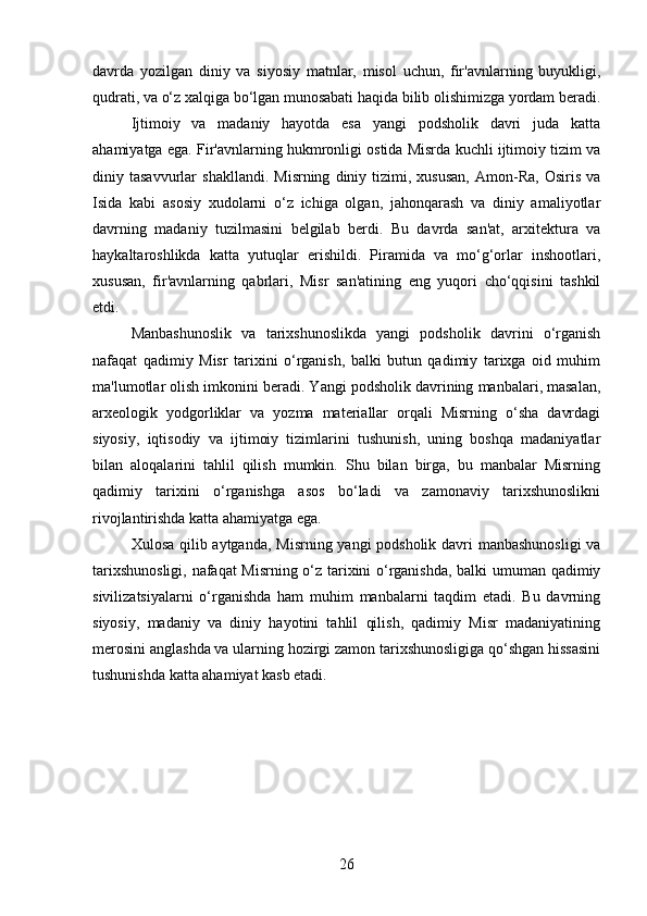 davrda   yozilgan   diniy   va   siyosiy   matnlar,   misol   uchun,   fir'avnlarning   buyukligi,
qudrati, va o‘z xalqiga bo‘lgan munosabati haqida bilib olishimizga yordam beradi.
Ijtimoiy   va   madaniy   hayotda   esa   yangi   podsholik   davri   juda   katta
ahamiyatga ega. Fir'avnlarning hukmronligi ostida Misrda kuchli ijtimoiy tizim va
diniy  tasavvurlar   shakllandi.   Misrning   diniy   tizimi,  xususan,   Amon-Ra,   Osiris   va
Isida   kabi   asosiy   xudolarni   o‘z   ichiga   olgan,   jahonqarash   va   diniy   amaliyotlar
davrning   madaniy   tuzilmasini   belgilab   berdi.   Bu   davrda   san'at,   arxitektura   va
haykaltaroshlikda   katta   yutuqlar   erishildi.   Piramida   va   mo‘g‘orlar   inshootlari,
xususan,   fir'avnlarning   qabrlari,   Misr   san'atining   eng   yuqori   cho‘qqisini   tashkil
etdi.
Manbashunoslik   va   tarixshunoslikda   yangi   podsholik   davrini   o‘rganish
nafaqat   qadimiy   Misr   tarixini   o‘rganish,   balki   butun   qadimiy   tarixga   oid   muhim
ma'lumotlar olish imkonini beradi. Yangi podsholik davrining manbalari, masalan,
arxeologik   yodgorliklar   va   yozma   materiallar   orqali   Misrning   o‘sha   davrdagi
siyosiy,   iqtisodiy   va   ijtimoiy   tizimlarini   tushunish,   uning   boshqa   madaniyatlar
bilan   aloqalarini   tahlil   qilish   mumkin.   Shu   bilan   birga,   bu   manbalar   Misrning
qadimiy   tarixini   o‘rganishga   asos   bo‘ladi   va   zamonaviy   tarixshunoslikni
rivojlantirishda katta ahamiyatga ega.
Xulosa qilib aytganda, Misrning yangi  podsholik davri  manbashunosligi  va
tarixshunosligi, nafaqat Misrning o‘z tarixini o‘rganishda, balki umuman qadimiy
sivilizatsiyalarni   o‘rganishda   ham   muhim   manbalarni   taqdim   etadi.   Bu   davrning
siyosiy,   madaniy   va   diniy   hayotini   tahlil   qilish,   qadimiy   Misr   madaniyatining
merosini anglashda va ularning hozirgi zamon tarixshunosligiga qo‘shgan hissasini
tushunishda katta ahamiyat kasb etadi.
26 