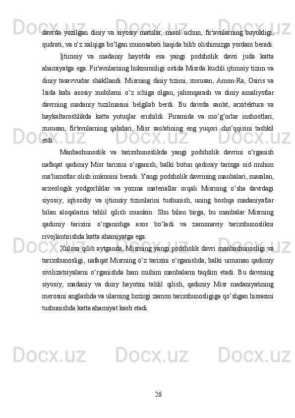 davrda   yozilgan   diniy   va   siyosiy   matnlar,   misol   uchun,   fir'avnlarning   buyukligi,
qudrati, va o‘z xalqiga bo‘lgan munosabati haqida bilib olishimizga yordam beradi.
Ijtimoiy   va   madaniy   hayotda   esa   yangi   podsholik   davri   juda   katta
ahamiyatga ega. Fir'avnlarning hukmronligi ostida Misrda kuchli ijtimoiy tizim va
diniy  tasavvurlar   shakllandi.   Misrning   diniy   tizimi,  xususan,   Amon-Ra,   Osiris   va
Isida   kabi   asosiy   xudolarni   o‘z   ichiga   olgan,   jahonqarash   va   diniy   amaliyotlar
davrning   madaniy   tuzilmasini   belgilab   berdi.   Bu   davrda   san'at,   arxitektura   va
haykaltaroshlikda   katta   yutuqlar   erishildi.   Piramida   va   mo‘g‘orlar   inshootlari,
xususan,   fir'avnlarning   qabrlari,   Misr   san'atining   eng   yuqori   cho‘qqisini   tashkil
etdi.
Manbashunoslik   va   tarixshunoslikda   yangi   podsholik   davrini   o‘rganish
nafaqat   qadimiy   Misr   tarixini   o‘rganish,   balki   butun   qadimiy   tarixga   oid   muhim
ma'lumotlar olish imkonini beradi. Yangi podsholik davrining manbalari, masalan,
arxeologik   yodgorliklar   va   yozma   materiallar   orqali   Misrning   o‘sha   davrdagi
siyosiy,   iqtisodiy   va   ijtimoiy   tizimlarini   tushunish,   uning   boshqa   madaniyatlar
bilan   aloqalarini   tahlil   qilish   mumkin.   Shu   bilan   birga,   bu   manbalar   Misrning
qadimiy   tarixini   o‘rganishga   asos   bo‘ladi   va   zamonaviy   tarixshunoslikni
rivojlantirishda katta ahamiyatga ega.
Xulosa qilib aytganda, Misrning yangi  podsholik davri  manbashunosligi  va
tarixshunosligi, nafaqat Misrning o‘z tarixini o‘rganishda, balki umuman qadimiy
sivilizatsiyalarni   o‘rganishda   ham   muhim   manbalarni   taqdim   etadi.   Bu   davrning
siyosiy,   madaniy   va   diniy   hayotini   tahlil   qilish,   qadimiy   Misr   madaniyatining
merosini anglashda va ularning hozirgi zamon tarixshunosligiga qo‘shgan hissasini
tushunishda katta ahamiyat kasb etadi.
26