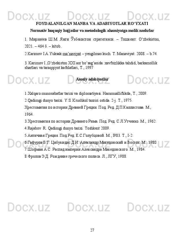 FOYDALANILGAN MANBA VA ADABIYOTLAR RO‘YXATI
Normativ huquqiy hujjatlar va metodologik ahamiyatga molik nashrlar
1.   Мирзиёев   Ш.М.   Янги   Ўзбекистон   стратегияси.   –   Тошкент:   O‘zbekiston,
2021. – 464 б.  – kitob. .
2. Karimov I.A.Yuksak  ma naviyatʼ  – yengilmas kuch. T.:Manaviyat. 2008.  – b. 74.
3.  Karimov I.,O zbekiston XXI asr bo sag asida: xavfsizlikka tahdid, barkamollik 	
ʻ ʻ ʻ
shartlari va taraqqiyot kafolatlari, T., 1997
Asosiy adabiyotlar
1. Xalqaro munosabatlar tarixi va diplomatiyasi. Hammualliflikda, T., 2009.
2. Qadimgi dunyo tarixi. Y.S. Krushkol taxriri ostida. 2-j. T.,  1 975.
Хрестоматия по истории Древней Греции. Под. Ред. Д.П.Каллистова. М., 
1 964.
3. Хрестоматия по истории Древнего Рима. Под. Ред. С.Л.Утченко. М.,  1 962.
4. Rajabov  R. Qadimgi dunyo tarixi. Toshkent 2009.
5. Античная Греция. Под.Ред. Е.С.Голубцовой. М., I983. Т., I-2.
6. Гафуров Б.Г. Цибукидис Д.И. Александр Македонский и Восток. М.,  1 980.
7. Шофман А.С. Распад империи Александра Македонского. М.,  1 984.
8. Фролов Э.Д. Рождение греческого полиса. Л., ЛГУ,  1 988.
27 